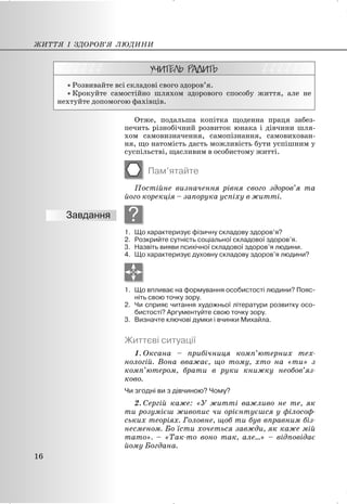 x Розвивайте всі складові свого здоров’я.
x Крокуйте самостійно шляхом здорового способу життя, але не
нехтуйте допомогою фахівців.
Отже, подальша копітка щоденна праця забез-
печить різнобічний розвиток юнака і дівчини шля-
хом самовизначення, самопізнання, самовихован-
ня, що натомість дасть можливість бути успішним у
суспільстві, щасливим в особистому житті.
Пам’ятайте
Постійне визначення рівня свого здоров’я та
його корекція – запорука успіху в житті.
?
1. Що характеризує фізичну складову здоров’я?
2. Розкрийте сутність соціальної складової здоров’я.
3. Назвіть вияви психічної складової здоров’я людини.
4. Що характеризує духовну складову здоров’я людини?
1. Що впливає на формування особистості людини? Пояс-
ніть свою точку зору.
2. Чи сприяє читання художньої літератури розвитку осо-
бистості? Аргументуйте свою точку зору.
3. Визначте ключові думки і вчинки Михайла.
Життєві ситуації
1. Оксана – прибічниця комп’ютерних тех-
нологій. Вона вважає, що тoму, хто на «ти» з
комп’ютером, брати в руки книжку необов’яз-
ково.
Чи згодні ви з дівчиною? Чому?
2. Сергій каже: «У житті важливо не те, як
ти розумієш живопис чи орієнтуєшся у філософ-
ських теоріях. Головне, щоб ти був вправним біз-
несменом. Бо їсти хочеться завжди, як каже мій
тато». – «Так-то воно так, але…» – відповідає
йому Богдана.
ЖИТТЯ І ЗДОРОВ’Я ЛЮДИНИ
16
 