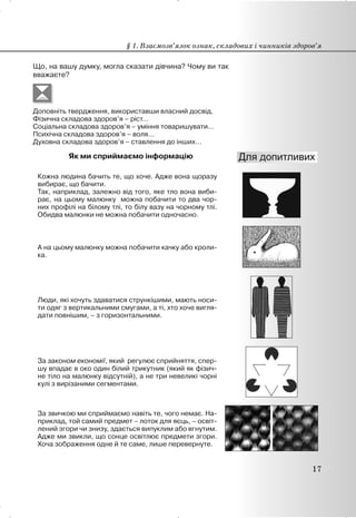 Що, на вашу думку, могла сказати дівчина? Чому ви так
вважаєте?
Доповніть твердження, використавши власний досвід.
Фізична складова здоров’я – ріст…
Соціальна складова здоров’я – уміння товаришувати…
Психічна складова здоров’я – воля…
Духовна складова здоров’я – ставлення до інших…
Як ми сприймаємо інформацію
Кожна людина бачить те, що хоче. Адже вона щоразу
вибирає, що бачити.
Так, наприклад, залежно від того, яке тло вона виби-
рає, на цьому малюнку можна побачити то два чор-
них профілі на білому тлі, то білу вазу на чорному тлі.
Обидва малюнки не можна побачити одночасно.
А на цьому малюнку можна побачити качку або кроли-
ка.
Люди, які хочуть здаватися стрункішими, мають носи-
ти одяг з вертикальними смугами, а ті, хто хоче вигля-
дати повнішим, – з горизонтальними.
За законом економії, який регулює сприйняття, спер-
шу впадає в око один білий трикутник (який як фізич-
не тіло на малюнку відсутній), а не три невеликі чорні
кулі з вирізаними сегментами.
За звичкою ми сприймаємо навіть те, чого немає. На-
приклад, той самий предмет – лоток для яєць, – освіт-
лений згори чи знизу, здається випуклим або вгнутим.
Адже ми звикли, що сонце освітлює предмети згори.
Хоча зображення одне й те саме, лише перевернуте.
§ 1. Взаємозв’язок ознак, складових і чинників здоров’я
17
 