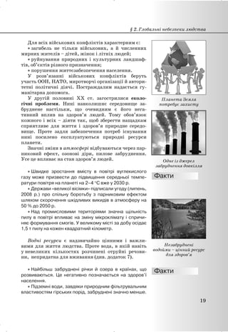 Для всіх військових конфліктів характерним є:
x загибель не тільки військових, а й численних
мирних жителів – дітей, жінок і літніх людей;
x руйнування природних і культурних ландшаф-
тів, об’єктів різного призначення;
x порушення життєзабезпечення населення.
У розв’язанні військових конфліктів беруть
участь ООН, НАТО, миротворчі організації й автори-
тетні політичні діячі. Постраждалим надається гу-
манітарна допомога.
У другій половині XX ст. загострилися еколо-
гічні проблеми. Нині навколишнє середовище за-
бруднене настільки, що очевидним є його нега-
тивний вплив на здоров’я людей. Тому обов’язок
кожного і всіх – діяти так, щоб зберегти нащадкам
сприятливе для життя і здоров’я природне середо-
вище. Проте задля забезпечення потреб існування
нині посилено експлуатуються природні ресурси
планети.
Значні зміни в атмосфері відбуваються через пар-
никовий ефект, озонові діри, пилове забруднення.
Усе це впливає на стан здоров’я людей.
x Швидке зростання вмісту в повітрі вуглекислого
газу може призвести до підвищення середньої темпе-
ратури повітря на планеті на 2–4 qС вже у 2030 р.
x Держави «великої вісімки» підписали угоду (липень,
2008 р.) про спільну боротьбу з парниковим ефектом
шляхом скорочення шкідливих викидів в атмосферу на
50 % до 2050 р.
x Над промисловими територіями значна щільність
пилу в повітрі впливає на зміну мікроклімату і спричи-
няє формування смогів. У великому місті за добу осідає
1,5 т пилу на кожен квадратний кілометр.
Водні ресурси є надзвичайно цінними і важли-
вими для життя людства. Проте вода, в якій навіть
у невеликих кількостях розчинені отруйні речови-
ни, непридатна для вживання (див. додаток 7).
x Найбільш забруднені річки й озера в країнах, що
розвиваються. Це негативно позначається на здоров’ї
населення.
x Підземні води, завдяки природним фільтрувальним
властивостям гірських порід, забруднені значно менше.
§ 2. Глобальні небезпеки людства
19
Планета Земля
потребує захисту
Одне із джерел
забруднення довкілля
Незабруднені
водойми – цінний ресурс
для здоров’я
 