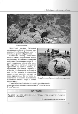 Підводний світ
Біологічні ресурси Світового
океану важливі для вирішення про-
довольчої проблеми. Однак вони та-
кож під загрозою забруднення.
Світовому океану найбільшої
шкоди завдає забруднення нафто-
продуктами. Після аварій танкерів
нафтова плівка вкриває сотні й ти-
сячі квадратних кілометрів води.
Це спричиняє загибель морських
організмів від нестачі кисню, за-
бруднення прилеглих територій.
Широке використання в господар-
стві і побуті виробів із пластичних
синтетичних волокон, легших за
воду, призвело до їх значного на-
копичення в океанах. Заковтуючи
пластикове сміття, морські істоти
часто гинуть.
Глобальна проблема екологічного забруднення іс-
нуватиме доти, доки все людство не об’єднається для
її розв’язання.
Природа – це не те, що ми отримали у спадщину від пращурів, а те, що ми
позичили у нащадків.
Стародавня індійська мудрість
§ 2. Глобальні небезпеки людства
21
Забруднення узбережжя нафтопродуктами
 