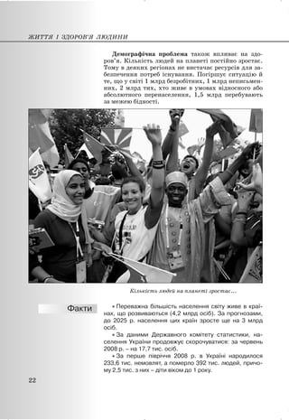 Демографічна проблема також впливає на здо-
ров’я. Кількість людей на планеті постійно зростає.
Тому в деяких регіонах не вистачає ресурсів для за-
безпечення потреб існування. Погіршує ситуацію й
те, що у світі 1 млрд безробітних, 1 млрд неписьмен-
них, 2 млрд тих, хто живе в умовах відносного або
абсолютного перенаселення, 1,5 млрд перебувають
за межею бідності.
Кількість людей на планеті зростає...
x Переважна більшість населення світу живе в краї-
нах, що розвиваються (4,2 млрд осіб). За прогнозами,
до 2025 р. населення цих країн зросте ще на 3 млрд
осіб.
x За даними Державного комітету статистики, на-
селення України продовжує скорочуватися: за червень
2008 р. – на 17,7 тис. осіб.
x За перше півріччя 2008 р. в Україні народилося
233,6 тис. немовлят, а померло 392 тис. людей, причо-
му 2,5 тис. з них – діти віком до 1 року.
ЖИТТЯ І ЗДОРОВ’Я ЛЮДИНИ
22
 