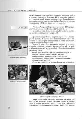 вирощування сільськогосподарських культур, тобто
є орними землями. Близько 12 % поверхні суходо-
лу – резерв, який можна використати. Чималі площі
родючих земель вилучаються під забудову, особливо
міську, яка в XXI ст. може значно зрости.
x Північна Америка і Європа споживають 80 % ресур-
сів планети, живе там близько 20 % населення.
x У багатьох країнах Африки, Азії, Латинської Амери-
ки постійно недоїдають 1 млрд осіб.
Продовольча проблема по-різному впливає на здо-
ров’я людей. В одних воно погіршується через не-
якісне або надмірне харчування, а інші втрачають
здоров’я через голодування.
Глобальні соціальні проблеми існують у галузях
охорони здоров’я, освіти, культури та ін. Їх роз-
в’язання залежить від рівня соціально-економічного
розвитку країн.
Умови розв’язання проблем охорони здоров’я:
x перехід до здорового способу життя;
x забезпечення повноцінного харчування;
x поліпшення екологічних умов проживання;
x розвиток медицини;
x боротьба з курінням, алкоголізмом, наркоманією.
Насамперед – допомога дітям
Попри ліквідацію багатьох масових епідемій (ві-
спа, чума, холера), рівень охорони здоров’я у бага-
тьох країнах низький. Виникають нові збудники
хвороб, які спричиняють епідемії. Найбільш загроз-
ЖИТТЯ І ЗДОРОВ’Я ЛЮДИНИ
24
Збір урожаю зернових
Голодне дитинство
 
