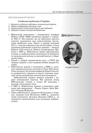 Дослідницький проект
Глобальні проблеми й Україна
1. Визначте глобальні проблеми, актуальні для України.
2. Зберіть інформацію про одну з них.
3. Запропонуйте шляхи розв’язання цієї проблеми.
4. Оформіть проект за власним бажанням.
x Шведський винахідник і підприємець Альфред
Нобель (1833–1896) винайшов динаміт у середи-
ні XIX ст. Він вважав, що ця вибухівка змусить
людство задуматися над страхітливими наслід-
ками майбутніх воєн. Проте в першій половині
XX ст. людство пережило дві світові війни, в яких
основною руйнівною силою був динаміт – винахід
Нобеля. Свої статки А. Нобель заповів фонду. Що-
річно з 1901 р. Нобелівські премії присуджують
ученим за найважливіші досягнення й відкриття
та громадським діячам за значний внесок у збере-
ження миру.
x Одним з лідерів антивоєнного руху в СРСР був
творець першої у світі водневої бомби Андрій Са-
харов.
x Нобелівська премія з економіки у 2008 р. діста-
лась американському економісту Полу Кругману.
Свою нагороду 55-річний професор Принстонсько-
го університету одержав за аналіз торгових моде-
лей і місць розміщення економічної активності.
Нобелівський лауреат широко відомий у ца-
рині міжнародної торгівлі. Він написав понад
200 наукових статей, а також 20 наукових і
науково-популярних книг.
x У 2007 р. Нобелівську премію з економіки одер-
жали три американці – Леонід Гурвіч, Ерік Мас-
кин і Роджер Майєрсон.
x Серед нобелівських лауреатів 28 вихідців з Укра-
їни, зокрема Ілля Мечников (1908 р., розвиток
теорії імунітету), Зельман Ваксман (1952 р., за
відкриття стрептоміцину для лікування туберку-
льозу).
§ 2. Глобальні небезпеки людства
27
Альфред Нобель
 