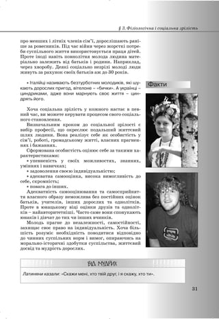 про менших і літніх членів сім’ї, дорослішають рані-
ше за ровесників. Під час війни через жорсткі потре-
би суспільного життя використовується праця дітей.
Проте іноді навіть повнолітня молода людина мате-
ріально залежить від батьків і родини. Наприклад,
через хворобу. Деякі соціально незрілі молоді люди
живуть за рахунок своїх батьків аж до 30 років.
x Італійці називають безтурботних молодиків, які шу-
кають дорослих пригод, вітелоне – «бички». А українці –
циндриками, адже вони марнують своє життя – цин-
дрять його.
Хоча соціальна зрілість у кожного настає в пев-
ний час, ви можете керувати процесом свого соціаль-
ного становлення.
Визначальним кроком до соціальної зрілості є
вибір професії, що окреслює подальший життєвий
шлях людини. Вона реалізує себе як особистість у
сім’ї, роботі, громадському житті, власних прагнен-
нях і бажаннях.
Сформована особистість оцінює себе за такими ха-
рактеристиками:
x упевненість у своїх можливостях, знаннях,
уміннях і навичках;
x задоволення своєю індивідуальністю;
x адекватна самооцінка, висока вимогливість до
себе, скромність;
x повага до інших.
Адекватність самооцінювання та самосприйнят-
тя власного образу неможлива без постійних оцінок
батьків, учителів, інших дорослих та однолітків.
Проте в юнацькому віці оцінки друзів та одноліт-
ків – найавторитетніші. Часто саме вони спонукають
юнаків і дівчат до тих чи інших вчинків.
Молодь прагне до незалежності, самостійності,
захищає своє право на індивідуальність. Хоча біль-
шість розуміє необхідність поводитися відповідно
до чинних суспільних норм і вимог, опираючись на
морально-історичні здобутки суспільства, життєвий
досвід та мудрість дорослих.
Латиняни казали: «Скажи мені, хто твій друг, і я скажу, хто ти».
§ 3. Фізіологічна і соціальна зрілість
31
 