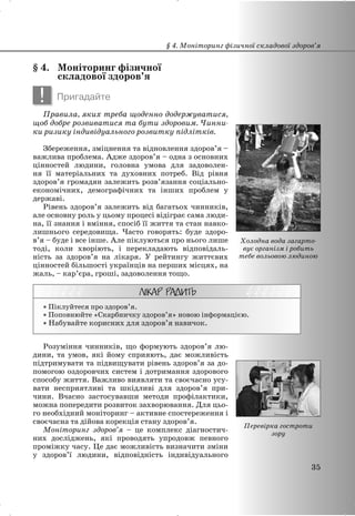§ 4. Моніторинг фізичної
складової здоров’я
! Пригадайте
Правила, яких треба щоденно додержуватися,
щоб добре розвиватися та бути здоровим. Чинни-
ки ризику індивідуального розвитку підлітків.
Збереження, зміцнення та відновлення здоров’я –
важлива проблема. Адже здоров’я – одна з основних
цінностей людини, головна умова для задоволен-
ня її матеріальних та духовних потреб. Від рівня
здоров’я громадян залежить розв’язання соціально-
економічних, демографічних та інших проблем у
державі.
Рівень здоров’я залежить від багатьох чинників,
але основну роль у цьому процесі відіграє сама люди-
на, її знання і вміння, спосіб її життя та стан навко-
лишнього середовища. Часто говорять: буде здоро-
в’я – буде і все інше. Але піклуються про нього лише
тоді, коли хворіють, і перекладають відповідаль-
ність за здоров’я на лікаря. У рейтингу життєвих
цінностей більшості українців на перших місцях, на
жаль, – кар’єра, гроші, задоволення тощо.
x Піклуйтеся про здоров’я.
x Поповнюйте «Скарбничку здоров’я» новою інформацією.
x Набувайте корисних для здоров’я навичок.
Розуміння чинників, що формують здоров’я лю-
дини, та умов, які йому сприяють, дає можливість
підтримувати та підвищувати рівень здоров’я за до-
помогою оздоровчих систем і дотримання здорового
способу життя. Важливо виявляти та своєчасно усу-
вати несприятливі та шкідливі для здоров’я при-
чини. Вчасно застосувавши методи профілактики,
можна попередити розвиток захворювання. Для цьо-
го необхідний моніторинг – активне спостереження і
своєчасна та дійова корекція стану здоров’я.
Моніторинг здоров’я – це комплекс діагностич-
них досліджень, які проводять упродовж певного
проміжку часу. Це дає можливість визначити зміни
у здоров’ї людини, відповідність індивідуального
§ 4. Моніторинг фізичної складової здоров’я
35
Холодна вода загарто-
вує організм і робить
тебе вольовою людиною
Перевірка гостроти
зору
 