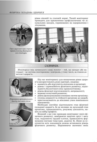 рівня віковій та статевій нормі. Такий моніторинг
проводять для призначення профілактичних чи лі-
кувальних заходів, спрямованих на оздоровлення і
лікування.
Моніторинг (від латинського слова monitor – той, що нагадує або на-
глядає) – це система спостережень і контролю, у тому числі, за станом до-
вкілля і здоров’я.
Під час моніторингу для визначення рівня здоро-
в’я використовують різні критерії, зокрема:
x наявність або відсутність відхилень в організмі;
x рівень і гармонійність фізичного розвитку, відпо-
відність біологічного віку хронологічному;
x рівень фізичної підготовленості, витривалості;
x нервово-психічний розвиток;
x рівень функціонування основних систем організму;
x ступінь опірності та стійкості організму до хвороб;
x пристосовуваність до мінливих умов зовнішнього
середовища.
Необхідно постійно відстежувати стан фізичної
складової здоров’я, бо це впливає на загальний стан
організму, працездатність, розумову діяльність, на-
віть на вибір професії.
Кожний з вас уже проводив моніторинг свого фі-
зичного розвитку, вимірюючи щорічно зріст і масу
тіла, окружність грудної клітки, правильність фор-
мування постави тощо (див. додаток 4). Лише за су-
купністю всіх показників можна встановити рівень
фізичного розвитку. Порівнюючи значення своїх
ФІЗИЧНА СКЛАДОВА ЗДОРОВ’Я
36
Гра в рухливі ігри сприяє
правильному формуван-
ню статури
Перевірка артеріального
тиску та маси тіла
 