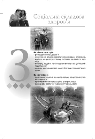 Ви дізнаєтеся про:
x репродуктивне здоров’я
x негативний вплив наркотичних речовин, алкоголю,
куріння на репродуктивну систему підлітків та мо-
лоді
x безпеку людини та створення безпечних умов жит-
тєдіяльності
x основи законодавства щодо безпеки і здоров’я лю-
дини
Ви навчитеся:
x пояснювати вплив чинників ризику на репродуктив-
не здоров’я
x протидіяти стигматизації та дискримінації
x визначати безпечні умови життєдіяльності
 