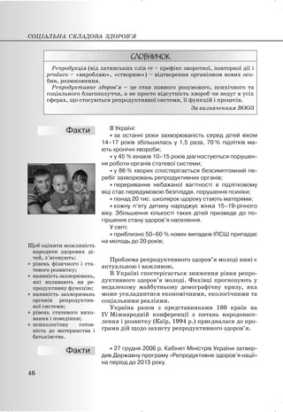 Репродукція (від латинських слів re – префікс зворотної, повторної дії і
produco – «виробляю», «створюю») – відтворення організмом нових осо-
бин, розмноження.
Репродуктивне здоров’я – це стан повного розумового, психічного та
соціального благополуччя, а не просто відсутність хвороб чи недуг в усіх
сферах, що стосуються репродуктивної системи, її функцій і процесів.
За визначенням ВООЗ
В Україні:
x за останні роки захворюваність серед дітей віком
14–17 років збільшилась у 1,5 раза, 70 % підлітків ма-
ють хронічні хвороби;
x у 45 % юнаків 10–15 років діагностуються порушен-
ня роботи органів статевої системи;
x у 86 % хворих спостерігається безсимптомний пе-
ребіг захворювань репродуктивних органів;
x переривання небажаної вагітності в підлітковому
віці стає передумовою безпліддя, порушення психіки;
x понад 20 тис. школярок щороку стають матерями;
x кожну п’яту дитину народжує жінка 15–19-річного
віку. Збільшення кількості таких дітей призведе до по-
гіршення стану здоров’я населення.
У світі:
x приблизно 50–60 % нових випадків ІПСШ припадає
на молодь до 20 років;
Проблема репродуктивного здоров’я молоді нині є
актуальною і важливою.
В Україні спостерігається зниження рівня репро-
дуктивного здоров’я молоді. Фахівці прогнозують у
недалекому майбутньому демографічну кризу, яка
може ускладнитися економічними, екологічними та
соціальними реаліями.
Україна разом з представниками 180 країн на
IV Міжнародній конференції з питань народонасе-
лення і розвитку (Каїр, 1994 р.) приєдналася до про-
грами дій щодо захисту репродуктивного здоров’я.
x 27 грудня 2006 р. Кабінет Міністрів України затвер-
див Державну програму «Репродуктивне здоров’я нації»
на період до 2015 року.
СОЦІАЛЬНА СКЛАДОВА ЗДОРОВ’Я
46
Щоб оцінити можливість
народити здорових ді-
тей, з’ясовують:
x рівень фізичного і ста-
тевого розвитку;
x наявність захворювань,
які впливають на ре-
продуктивну функцію;
x наявність захворювань
органів репродуктив-
ної системи;
x рівень статевого вихо-
вання і поведінки;
x психологічну готов-
ність до материнства і
батьківства.
 