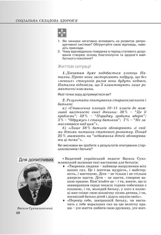1. Які чинники негативно впливають на розвиток репро-
дуктивної системи? Обґрунтуйте свою відповідь, наве-
діть приклади.
2. Чому відповідальна поведінка в період статевого дозрі-
вання створює основу благополуччя та здоров’я май-
бутнього покоління?
Життєві ситуації
1. Дівчатам дуже подобається хлопець На-
талки. Проте вони застерігають подругу, що без
«певних» стосунків разом вони будуть недовго.
Наталка відповіла, що її влаштовують лише ро-
мантичні взаємини.
Якої точки зору дотримуєтеся ви?
2. Результати опитування старшокласників і
батьків:
а) «Ставлення хлопців 10–11 класів до мож-
ливої вагітності своєї дівчини: 38 % – “Це її
проблеми”; 52 % – “Пораджу зробити аборт”;
3 % – “Одружусь і стану батьком”; 7 % – “Не за-
мислювався над цим”».
б) «Лише 58 % батьків обговорюють зі свої-
ми дітьми питання статевого розвитку. Понад
25 % зважають на “небажання дітей обговорюва-
ти ці теми”».
Які висновки ви зробите з результатів опитування стар-
шокласників і батьків?
x Видатний український педагог Василь Сухо-
млинський залишив такі настанови для батьків:
i «Творення людини – найвище напруження всіх
ваших сил. Це і життєва мудрість, і майстер-
ність, і мистецтво. Діти – не тільки і не стільки
джерело щастя. Діти – це щастя, створене ва-
шою працею. Пам’ятайте це – і ти, юначе, що із
завмиранням серця чекаєш години побачення з
коханою, і ти, молодий батьку, у кого в колис-
ці вже співає свою віковічну пісню дитина, і ти,
посивілий батько дітей і дідусь онуків своїх».
i «Перевір себе, завтрашній батьку, чи виста-
чить у тебе моральних сил на цю нелегку пра-
цю – усе життя любити свою дружину, усе жит-
СОЦІАЛЬНА СКЛАДОВА ЗДОРОВ’Я
48
Василь Сухомлинський
 