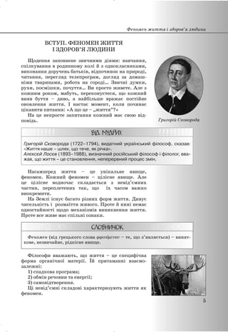 ВСТУП. ФЕНОМЕН ЖИТТЯ
І ЗДОРОВ’Я ЛЮДИНИ
Щодення заповнене звичними діями: навчання,
спілкування в родинному колі й з однокласниками,
виконання доручень батьків, відпочинок на природі,
читання, перегляд телепрограм, догляд за домаш-
німи тваринами, робота на городі… Звичні думки,
рухи, посмішки, почуття… Ви просто живете. Але з
кожним роком, мабуть, переконуєтеся, що кожний
вияв буття – диво, а найбільше вражає постійне
оновлення життя. І настає момент, коли починає
цікавити питання: «А що це – „життя”?»
На це непросте запитання кожний має свою від-
повідь.
Григорій Сковорода (1722–1794), видатний український філософ, сказав:
«Життя наше – шлях, що тече, як річка».
Алєксєй Лосєв (1893–1988), визначний російський філософ і філолог, вва-
жав, що життя – це становлення, неперервний процес змін.
Насамперед життя – це унікальне явище,
феномен. Кожний феномен – цілісне явище. Але
це цілісне водночас складається з невід’ємних
частин, переплетених так, що їх часом важко
виокремити.
На Землі існує багато різних форм життя. Дивує
чисельність і розмаїття живого. Проте й нині немає
одностайності щодо механізмів виникнення життя.
Проте все живе має спільні ознаки.
Феномен (від грецького слова – те, що з’являється) – винят-
кове, незвичайне, рідкісне явище.
Філософи вважають, що життя – це специфічна
форма органічної матерії. Їй притаманні взаємо-
залежні:
1) спадкова програма;
2) обмін речовин та енергії;
3) самовідтворення.
Ці невід’ємні складові характеризують життя як
феномен.
Феномен життя і здоров’я людини
5
Григорій Сковорода
 