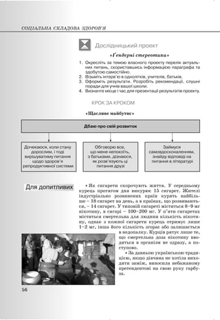 Дослідницький проект
«Ґендерні стереотипи»
1. Окресліть за темою власного проекту перелік актуаль-
них питань, скориставшись інформацією параграфа та
здобутою самостійно.
2. Візьміть інтерв’ю в однолітків, учителів, батьків.
3. Оформіть результати. Розробіть рекомендації, слушні
поради для учнів вашої школи.
4. Визначте місце і час для презентації результатів проекту.
КРОК ЗА КРОКОМ
«Щасливе майбутнє»
x Як сигарети скорочують життя. У середньому
курець протягом дня викурює 15 сигарет. Жителі
індустріально розвинених країн курять найбіль-
ше – 18 сигарет на день, а в країнах, що розвивають-
ся, – 14 сигарет. У типовій сигареті міститься 8–9 мг
нікотину, в сигарі – 100–200 мг. У п’яти сигаретах
міститься смертельна для людини кількість нікоти-
ну, однак з кожної сигарети курець отримує лише
1–2 мг, інша його кількість згорає або залишається
в недопалку. Курців рятує лише те,
що смертельна доза нікотину вво-
диться в організм не одразу, а по-
ступово.
x За давньою українською тради-
цією, якщо дівчина не хотіла вихо-
дити заміж, виносила небажаному
претендентові на свою руку гарбу-
за.
СОЦІАЛЬНА СКЛАДОВА ЗДОРОВ’Я
56
 
