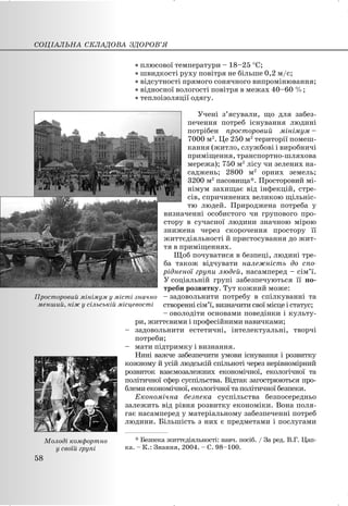 x плюсової температури – 18–25 qС;
x швидкості руху повітря не більше 0,2 м/с;
x відсутності прямого сонячного випромінювання;
x відносної вологості повітря в межах 40–60 %;
x теплоізоляції одягу.
Учені з’ясували, що для забез-
печення потреб існування людині
потрібен просторовий мінімум –
7000 м2
. Це 250 м2
території помеш-
кання (житло, службові і виробничі
приміщення, транспортно-шляхова
мережа); 750 м2
лісу чи зелених на-
саджень; 2800 м2
орних земель;
3200 м2
пасовища*. Просторовий мі-
німум захищає від інфекцій, стре-
сів, спричинених великою щільніс-
тю людей. Природжена потреба у
визначенні особистого чи групового про-
стору в сучасної людини значною мірою
знижена через скорочення простору її
життєдіяльності й пристосування до жит-
тя в приміщеннях.
Щоб почуватися в безпеці, людині тре-
ба також відчувати належність до спо-
рідненої групи людей, насамперед – сім’ї.
У соціальній групі забезпечуються її по-
треби розвитку. Тут кожний може:
– задовольнити потребу в спілкуванні та
створенні сім’ї, визначити свої місце і статус;
– оволодіти основами поведінки і культу-
ри, життєвими і професійними навичками;
– задовольнити естетичні, інтелектуальні, творчі
потреби;
– мати підтримку і визнання.
Нині важче забезпечити умови існування і розвитку
кожному й усій людській спільноті через нерівномірний
розвиток взаємозалежних економічної, екологічної та
політичної сфер суспільства. Відтак загострюються про-
блеми економічної, екологічної та політичної безпеки.
Економічна безпека суспільства безпосередньо
залежить від рівня розвитку економіки. Вона поля-
гає насамперед у матеріальному забезпеченні потреб
людини. Більшість з них є предметами і послугами
СОЦІАЛЬНА СКЛАДОВА ЗДОРОВ’Я
58
Просторовий мінімум у місті значно
менший, ніж у сільській місцевості
Молоді комфортно
у своїй групі
___________________
* Безпека життєдіяльності: навч. посіб. / За ред. В.Г. Цап-
ка. – К.: Знання, 2004. – С. 98–100.
 
