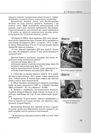 першого вжитку матеріально-енергетичного, інфор-
маційного, психологічного, соціального характеру.
Економічна безпека дітей, яка безпосередньо
впливає на стан їхнього здоров’я, залежить і від
статків сім’ї. Щоб поліпшити матеріальний стан
родини, деякі діти змушені працювати. Законодав-
ством встановлено, що кожний має право працювати
з 16 років, як виняток допускається трудова діяль-
ність навіть 14–15-річних юнаків і дівчат.
x В Україні в 1999 р. було виявлено 350 тисяч працю-
ючих дітей, середній вік яких 12 років: 46 % працювало у
сільському господарстві, 26 % – у торгівлі, 19 % – у сфе-
рі послуг. Робочий день 2 % 15–17-річних юнаків і дівчат
тривав 56 годин на тиждень.
x У світі змушені працювати 250 млн дітей 5–14-річ-
ного віку. Не відвідують школу 77 млн дітей молодшого
шкільного віку*.
Дитяча бідність залежить, зокрема, від таких по-
казників стану економіки країни:
– доходи сім’ї (див. факт 1);
– інтеграція країни у світову економіку (див. факт 2);
– міграція населення (див. факт 3);
– втрата працездатності молоді через вживання ал-
коголю, наркотичних речовин (див. факт 4).
1. У Болгарії за межею бідності живуть 12 % сімей,
які мають одну дитину, і 54 % сімей, у яких народилося
троє і більше дітей. В Україні бідно живуть дві третини
сімей, в яких є троє і більше дітей.
2. Обсяг валового внутрішнього продукту (в доларах
США) на душу населення в 2007 р. в Україні становив
3068, у Словенії – 23 118, у Франції – 33 800.
3. Україна є переважно постачальником мігрантів.
У країнах Західної Європи, США, Канаді та інших на за-
робітках перебуває від 3 до 10 млн українських грома-
дян.
4. Українські 15-річні хлопці і дівчата перебувають у
стані сп’яніння в 2–3 рази частіше, ніж підлітки в Цен-
тральній і Східній Європі*.
Економічна безпека має прямий зв’язок з продо-
вольчою. Адже для збереження життя і здоров’я лю-
дині потрібні якісні продукти харчування.
§ 7. Безпека людини
59
Посильна праця корисна
Соціальна допомога
дітям вулиці
___________________
* За матеріалами Програми розвитку ООН та газети «Уря-
довий кур’єр».
 
