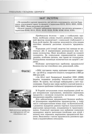 x Не вживайте харчові продукти, які містять консерванти, штучні барв-
ники, підсилювачі смаку та аромату з індексами Е212, Е213, Е221, Е250,
Е251, Е621. Вони шкідливі для дітей.
x Будьте уважні: в Україні заборонено продукти, що містять речовини з
індексами Е103, Е111, Е121, Е123, Е125, Е126, Е130, Е152, Е181.
Продовольча безпека – одна з глобальних про-
блем, необхідна умова сталого розвитку, вирішаль-
ний фактор економічної і соціальної стабільності в
будь-якій країні. Це означає можливість усім людям
постійно вживати достатню кількість продоволь-
ства.
Упродовж усієї історії людства їжі завжди не ви-
стачало або її нерівномірно розподіляли між чле-
нами суспільства. Нині мільйони людей на планеті
голодують. За соціальною справедливістю кожна
людина, особливо дитина, має право не голодувати.
Голодування назавжди позначається на здоров’ї лю-
дини.
Особливо загострюється проблема продовольчої
безпеки під час стихійних лих, революцій, війн.
x ООН поставила перед країнами-членами завдан-
ня – до 2015 р. скоротити кількість голодуючих з 800 до
400 млн осіб.
x На 63-й сесії Генеральної Асамблеї ООН (2008)
Україна ініціювала розробку Екологічної конституції
Землі. Як країна, яка володіє найкращими у світі чор-
ноземами, Україна має намір зробити значний внесок у
розв’язання проблеми глобальної продовольчої кризи.
В Україні актуальним стало недоїдання дітей че-
рез неправильне харчування, вживання переважно
продуктів з великою кількістю вуглеводів – хліба,
макаронних виробів, картоплі.
Для забезпечення продовольчої безпеки необхід-
ні розширення виробництва продовольства, у тому
числі з використанням нових агро- та біотехнологій,
і розвиток відкритих ринків торгівлі сільськогоспо-
дарськими продуктами, покращення їх транспорту-
вання. Соціальні програми для найменш соціально
захищених верств населення (особливо для дітей і
жінок) теж сприяють вирішенню продовольчої без-
пеки. Важливою є також продовольча допомога кра-
їнам у надзвичайних ситуаціях.
СОЦІАЛЬНА СКЛАДОВА ЗДОРОВ’Я
60
Забезпечення продукта-
ми харчування під час
стихійних лих
 