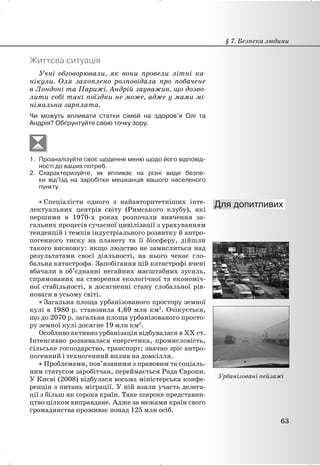Життєва ситуація
Учні обговорювали, як вони провели літні ка-
нікули. Оля захоплено розповідала про побачене
в Лондоні та Парижі. Андрій зауважив, що дозво-
лити собі такі поїздки не може, адже у мами мі-
німальна зарплата.
Чи можуть впливати статки сімей на здоров’я Олі та
Андрія? Обґрунтуйте свою точку зору.
1. Проаналізуйте своє щоденне меню щодо його відповід-
ності до ваших потреб.
2. Схарактеризуйте, як впливає на різні види безпе-
ки від’їзд на заробітки мешканців вашого населеного
пункту.
x Спеціалісти одного з найавторитетніших інте-
лектуальних центрів світу (Римського клубу), які
першими в 1970-х роках розпочали вивчення за-
гальних процесів сучасної цивілізації з урахуванням
тенденцій і темпів індустріального розвитку й антро-
погенного тиску на планету та її біосферу, дійшли
такого висновку: якщо людство не замислиться над
результатами своєї діяльності, на нього чекає гло-
бальна катастрофа. Запобігання цій катастрофі вчені
вбачали в об’єднанні негайних масштабних зусиль,
спрямованих на створення екологічної та економіч-
ної стабільності, в досягненні стану глобальної рів-
новаги в усьому світі.
x Загальна площа урбанізованого простору земної
кулі в 1980 р. становила 4,69 млн км2
. Очікується,
що до 2070 р. загальна площа урбанізованого просто-
ру земної кулі досягне 19 млн км2
.
Особливо активно урбанізація відбувалася в XX ст.
Інтенсивно розвивалася енергетика, промисловість,
сільське господарство, транспорт; значно зріс антро-
погенний і техногенний вплив на довкілля.
x Проблемами, пов’язаними з правовим та соціаль-
ним статусом заробітчан, переймається Рада Європи.
У Києві (2008) відбулася восьма міністерська конфе-
ренція з питань міграції. У ній взяли участь делега-
ції з більш як сорока країн. Таке широке представни-
цтво цілком виправдане. Адже за межами країн свого
громадянства проживає понад 125 млн осіб.
§ 7. Безпека людини
63
Урбанізовані пейзажі
 