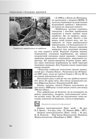 x З 1996 р. в Києві діє Міжнарод-
на організація з міграції (МОМ). Її
зусилля спрямовані на розв’язання
міграційних проблем і забезпечен-
ня поваги до людської гідності.
x Найбільшу частину становить
тимчасове і постійне перебування
українців в інших країнах задля
заробітку. Це, як правило, праце-
здатні молоді люди. Багато з них
мають дітей різного віку, які по-
требують не лише матеріального
забезпечення, а й батьківського те-
пла. Відсутність батьків упродовж
тривалого часу негативно впливає
на стан здоров’я дітей. Водночас Україна втрачає
повноцінних учасників виробництва, що знижує
економічний потенціал нашої держави і породжує
проблеми юридичного, соціального, морального ха-
рактеру. Як країна-транзитер Україна зазнає збит-
ків через тимчасове перебування на своїй території
іноземних громадян. Для України також характерне
явище міграції.
x Подолати глобальне потепління прагне громад-
ський рух «Година Землі». Розпочався він 28 берез-
ня 2007 року, коли всі жителі Сіднея о 20 год 30 хв
на годину відключили світло.
Наступного року в цей же час так зробили жителі
371 міста 35 країн світу. Без світла залишилися на-
віть Ейфелева башта і Лондонський Біг Бен.
Кияни, одесити, жителі Рівного долучилися до
цієї акції у 2009 році: в акції взяли участь уже понад
700 міст Землі.
Такі добровільні дії безпечні, бо не впливають на
роботу транспорту, лікарень, освітлювальної систе-
ми вулиць тощо. На цей час відключають лише ре-
клами, підсвітки на будинках, світло в квартирах.
Джерела корисної інформації
Безпека життєдіяльності: Навч. посіб. / За ред.
В. Г. Цапка. – 3-тє вид., стер. – К.: Знання, 2004. – 397 с.
Безпека життєдіяльності: Навч. посіб. / За ред.
П. Д. Плахтія. – Кам’янець-Подільський: Видавець
Мошак (агентство «Медобори»), 2003. – 304 с.
СОЦІАЛЬНА СКЛАДОВА ЗДОРОВ’Я
64
Українські заробітчани за кордоном
 