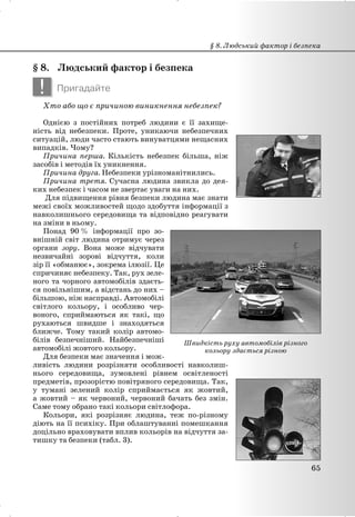 § 8. Людський фактор і безпека
! Пригадайте
Хто або що є причиною виникнення небезпек?
Однією з постійних потреб людини є її захище-
ність від небезпеки. Проте, уникаючи небезпечних
ситуацій, люди часто стають винуватцями нещасних
випадків. Чому?
Причина перша. Кількість небезпек більша, ніж
засобів і методів їх уникнення.
Причина друга. Небезпеки урізноманітнились.
Причина третя. Сучасна людина звикла до дея-
ких небезпек і часом не звертає уваги на них.
Для підвищення рівня безпеки людина має знати
межі своїх можливостей щодо здобуття інформації з
навколишнього середовища та відповідно реагувати
на зміни в ньому.
Понад 90 % інформації про зо-
внішній світ людина отримує через
органи зору. Вона може відчувати
незвичайні зорові відчуття, коли
зір її «обманює», зокрема ілюзії. Це
спричиняє небезпеку. Так, рух зеле-
ного та чорного автомобілів здаєть-
ся повільнішим, а відстань до них –
більшою, ніж насправді. Автомобілі
світлого кольору, і особливо чер-
воного, сприймаються як такі, що
рухаються швидше і знаходяться
ближче. Тому такий колір автомо-
білів безпечніший. Найбезпечніші
автомобілі жовтого кольору.
Для безпеки має значення і мож-
ливість людини розрізняти особливості навколиш-
нього середовища, зумовлені рівнем освітленості
предметів, прозорістю повітряного середовища. Так,
у тумані зелений колір сприймається як жовтий,
а жовтий – як червоний, червоний бачать без змін.
Саме тому обрано такі кольори світлофора.
Кольори, які розрізняє людина, теж по-різному
діють на її психіку. При облаштуванні помешкання
доцільно враховувати вплив кольорів на відчуття за-
тишку та безпеки (табл. 3).
§ 8. Людський фактор і безпека
65
Швидкість руху автомобілів різного
кольору здається різною
 