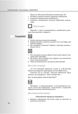 Досягти абсолютної безпеки неможливо, бо:
x на Землі завжди існують природні небезпеки;
x неминучі антропогенні небезпеки;
x повністю ліквідувати технічні небезпеки немож-
ливо.
Пам’ятайте
Завжди і скрізь намагайтеся запобігати ризи-
кам для життя і здоров’я.
?
1. Назвіть причини нещасних випадків.
2. Схарактеризуйте значення органів чуття (на вибір) для
безпеки людини.
3. Що називають ризиком? Наведіть приклади ризиків з
вашого життя.
1. Яку кольорову гаму ви обрали б для своєї кімнати? Ар-
гументуйте свій вибір.
2. Які можуть бути наслідки для здоров’я від захоплення
надто гучною музикою?
3. Чому не можна досягти нульового рівня ризику?
Життєва ситуація
«У селі Івонівці пройшла злива, а у Великому
Митнику буревій зруйнував кілька будинків».
Степан на це сказав: «Кілька будинків! Цим
можна знехтувати». Іван заперечив...
Що, на вашу думку, мав на увазі Іван?
Обговоріть з однокласниками, як розподіляються ви-
тратні кошти між природною, техногенною і соціальною
сферами у вашому населеному пункті.
Дослідницький проект
«Зменшення шуму на перервах»
1. Доберіть інформацію про вплив шуму на організм та
шляхи його усунення.
СОЦІАЛЬНА СКЛАДОВА ЗДОРОВ’Я
70
 