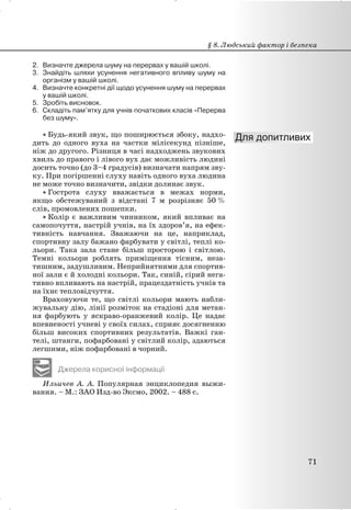 2. Визначте джерела шуму на перервах у вашій школі.
3. Знайдіть шляхи усунення негативного впливу шуму на
організм у вашій школі.
4. Визначте конкретні дії щодо усунення шуму на перервах
у вашій школі.
5. Зробіть висновок.
6. Складіть пам’ятку для учнів початкових класів «Перерва
без шуму».
x Будь-який звук, що поширюється збоку, надхо-
дить до одного вуха на частки мілісекунд пізніше,
ніж до другого. Різниця в часі надходжень звукових
хвиль до правого і лівого вух дає можливість людині
досить точно (до 3–4 градусів) визначати напрям зву-
ку. При погіршенні слуху навіть одного вуха людина
не може точно визначити, звідки долинає звук.
x Гострота слуху вважається в межах норми,
якщо обстежуваний з відстані 7 м розрізняє 50 %
слів, промовлених пошепки.
x Колір є важливим чинником, який впливає на
самопочуття, настрій учнів, на їх здоров’я, на ефек-
тивність навчання. Зважаючи на це, наприклад,
спортивну залу бажано фарбувати у світлі, теплі ко-
льори. Така зала стане більш просторою і світлою.
Темні кольори роблять приміщення тісним, неза-
тишним, задушливим. Неприйнятними для спортив-
ної зали є й холодні кольори. Так, синій, сірий нега-
тивно впливають на настрій, працездатність учнів та
на їхнє тепловідчуття.
Враховуючи те, що світлі кольори мають набли-
жувальну дію, лінії розміток на стадіоні для метан-
ня фарбують у яскраво-оранжевий колір. Це надає
впевненості учневі у своїх силах, сприяє досягненню
більш високих спортивних результатів. Важкі ган-
телі, штанги, пофарбовані у світлий колір, здаються
легшими, ніж пофарбовані в чорний.
Джерела корисної інформації
Ильичев А. А. Популярная энциклопедия выжи-
вания. – М.: ЗАО Изд-во Эксмо, 2002. – 488 с.
§ 8. Людський фактор і безпека
71
 