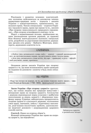 Реалізація і розвиток основних конституцій-
них положень здійснюються за допомогою чинних
нормативно-правових актів – кодексів і законів
України з адміністративного, кримінального, ци-
вільного права. Також спеціальних – кодекси Украї-
ни з трудового права, права про працю та ін., законів
«Про охорону навколишнього природного середови-
ща», «Про охорону атмосферного повітря» та ін.
Поруч з нормативними актами, прийнятими ви-
щим законодавчим органом держави, до правової
бази безпеки життєдіяльності належать спеціальні
акти, розроблені за дорученням виконавчих держав-
них органів усіх рівнів – Кабінету Міністрів, мініс-
терств, державних комітетів та ін.
x Кодекс (від латинського слова codex – книга) – єдиний законодавчий
акт, де систематизовано норми, що регулюють певну галузь права.
x Акт (від латинського слова actus, від ago – приводжу в рух) – офіцій-
ний документ, запис, протокол.
Основною рисою законів України про охорону
здоров’я є те, що вони встановлюють право громадян
на надання їм допомоги і захисту в будь-яких ситуа-
ціях.
«Ніщо так погано не знаємо, як те, що кожен повинен знати: закон», – вва-
жав Оноре де Бальзак (1799–1850), французький письменник.
Закон України «Про охорону здоров’я» проголо-
шує, що кожна людина має природне невід’ємне і
непорушне право на охорону здоров’я. Суспільство
і держава відповідальні перед сучасним і майбутнім
поколіннями за рівень здоров’я і збереження гено-
фонду народу України; забезпечують пріоритетність
охорони здоров’я в діяльності держави, поліпшення
умов праці, навчання, побуту і відпочинку населен-
ня, розв’язання екологічних проблем, удосконален-
ня медичної допомоги і запровадження здорового
способу життя.
Стаття 6. Право на охорону здоров’я.
Кожний громадянин України має право на охоро-
ну здоров’я, що передбачає:
§ 9. Законодавство про безпеку і здоров’я людини
73
Заборонено курити
в громадських місцях
 