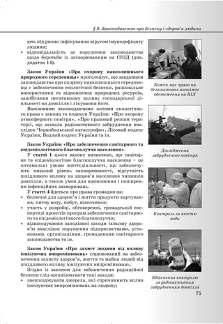 ють під ризик інфікування вірусом імунодефіциту
людини;
x відповідальність за порушення законодавства
щодо боротьби із захворюванням на СНІД (див.
додаток 14).
Закон України «Про охорону навколишнього
природного середовища» проголошує, що завданням
законодавства про охорону навколишнього середови-
ща є забезпечення екологічної безпеки, раціональне
використання та відновлення природних ресурсів,
запобігання негативному впливу господарської ді-
яльності на довкілля і лікування його.
Важливими законодавчими актами екологічно-
го права є закони та кодекси України: «Про охорону
атмосферного повітря», «Про правовий режим тери-
торії, що зазнала радіоактивного забруднення вна-
слідок Чорнобильської катастрофи», Лісовий кодекс
України, Водний кодекс України та ін.
Закон України «Про забезпечення санітарного та
епідеміологічного благополуччя населення».
У статті 1 цього закону визначено, що санітар-
не та епідеміологічне благополуччя населення – це
оптимальні умови життєдіяльності, що забезпечу-
ють низький рівень захворюваності, відсутність
шкідливого впливу на здоров’я населення чинників
довкілля, а також умов для виникнення і поширен-
ня інфекційних захворювань.
У статті 4 йдеться про права громадян на:
x безпечні для здоров’я і життя продукти харчуван-
ня, питну воду, побут, відпочинок;
x участь у розробці, обговоренні, громадській екс-
пертизі проектів програм забезпечення санітарно-
го та епідеміологічного благополуччя;
x відшкодування заподіяної шкоди їхньому здоро-
в’ю внаслідок порушення підприємствами, уста-
новами, організаціями, громадянами санітарного
законодавства та ін.
Закон України «Про захист людини від впливу
іонізуючих випромінювань» спрямований на забез-
печення захисту здоров’я, життя та майна людей від
шкідливого впливу іонізуючих випромінювань.
Згідно із законом для забезпечення радіаційної
безпеки слід організовувати такі заходи:
x знешкоджувати джерела, які спричиняють вплив
іонізуючих випромінювань на людину;
§ 9. Законодавство про безпеку і здоров’я людини
75
Дослідження
забрудненого повітря
Контроль за якістю
води
Здійснення контролю
за радіоактивним
забрудненням довкілля
Кожен має право на
безкоштовне анонімне
обстеження на ВІЛ
 