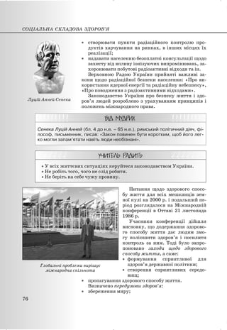 x створювати пункти радіаційного контролю про-
дуктів харчування на ринках, в інших місцях їх
реалізації;
x надавати населенню безоплатні консультації щодо
захисту від впливу іонізуючих випромінювань, за-
хоронювати побутові радіоактивні відходи та ін.
Верховною Радою України прийняті важливі за-
кони щодо радіаційної безпеки населення: «Про ви-
користання ядерної енергії та радіаційну небезпеку»,
«Про поводження з радіоактивними відходами».
Законодавство України про безпеку життя і здо-
ров’я людей розроблено з урахуванням принципів і
положень міжнародного права.
Сенека Луцій Анней (бл. 4 до н.е. – 65 н.е.), римський політичний діяч, фі-
лософ, письменник, писав: «Закон повинен бути коротким, щоб його лег-
ко могли запам’ятати навіть люди необізнані».
x У всіх життєвих ситуаціях керуйтеся законодавством України.
x Не робіть того, чого не слід робити.
x Не беріть на себе чужу провину.
Питання щодо здорового спосо-
бу життя для всіх мешканців зем-
ної кулі на 2000 р. і подальший пе-
ріод розглядалося на Міжнародній
конференції в Оттаві 21 листопада
1986 р.
Учасники конференції дійшли
висновку, що додержання здорово-
го способу життя дає людям змо-
гу поліпшити здоров’я і посилити
контроль за ним. Тоді було запро-
поновано заходи щодо здорового
способу життя, а саме:
x формування сприятливої для
здоров’я державної політики;
x створення сприятливих середо-
вищ;
x пропагування здорового способу життя.
Визначено передумови здоров’я:
x збереження миру;
СОЦІАЛЬНА СКЛАДОВА ЗДОРОВ’Я
76
Глобальні проблеми вирішує
міжнародна спільнота
Луцій Анней Сенека
 