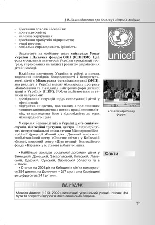 x зростання доходів населення;
x доступ до освіти;
x належне харчування;
x зростання прибутків підприємств;
x сталі ресурси;
x соціальна справедливість і рівність.
Заслуговує на особливу увагу співпраця Уряду
України з Дитячим фондом ООН (ЮНІСЕФ). Цей
фонд є основним партнером України в реалізації про-
грам, спрямованих на захист і розвиток українських
дітей і молоді.
Надійним партнером України в роботі з питань
подолання наслідків бездоглядності і безпритуль-
ності дітей є Міжнародна організація праці (МОП),
яка реалізує в Україні власну міжнародну програму
«Запобігання та ліквідація найгірших форм дитячої
праці в Україні» (ІПЕК). Робота здійснюється за та-
кими напрямами:
x дослідження ситуацій щодо експлуатації дітей у
сфері праці;
x підтримка ініціатив, пов’язаних з поліпшенням
чинного законодавства з питань праці неповноліт-
ніх, та приведення його у відповідність до норм
міжнародного права.
У справах неповнолітніх в Україні діють соціальні
служби, благодійні притулки, центри. Плідно працю-
ють центри соціальної опіки дитини Міжнародної бла-
годійної фундації «Отчий дім», Дитячий соціально-
реабілітаційний центр «Сонячне світло» у Київській
області, кризовий центр «Діти вулиці» благодійного
фонду «Карітас» у м. Львові та багато інших.
x Найбільше закладів соціальної допомоги дітям у
Вінницькій, Донецькій, Закарпатській, Київській, Львів-
ській, Одеській, Сумській, Харківській областях та в
м. Києві.
x Станом на 2008 рік на Київщині в сім’ях виховуєть-
ся 284 дитини, на Донеччині – 257 сиріт, а на Харківщині
ця цифра сягає 341 дитини.
Микола Амосов (1913–2002), визначний український учений, писав: «На-
бути та зберегти здоров’я може лише сама людина».
§ 9. Законодавство про безпеку і здоров’я людини
77
На міжнародному
форумі
 