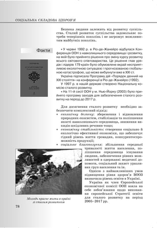 Безпека людини залежить від розвитку суспіль-
ства. Сталий розвиток суспільства задовольняє по-
треби теперішніх поколінь і не загрожує можливос-
тям майбутніх поколінь.
x У червні 1992 р. в Ріо-де-Жанейро відбулася Кон-
ференція ООН з навколишнього середовища і розвитку,
на якій було прийнято рішення про зміну курсу розвитку
всього світового співтовариства. Це рішення глав уря-
дів і лідерів 179 країн було обумовлене вкрай несприят-
ливою екологічною ситуацією і прогнозованою глобаль-
ною катастрофою, що може вибухнути вже в XXI ст.
Україна підписала Програму дій «Порядок денний на
XXI століття» на конференції в Ріо-де-Жанейро (1992).
У 1997 р. в нашій державі створено Національну ко-
місію сталого розвитку.
x На 11-й сесії ООН у м. Нью-Йорку (2003) було при-
йнято програму заходів для забезпечення сталого роз-
витку на період до 2017 р.
Для досягнення сталого розвитку необхідно за-
безпечити комплексний підхід:
x екологічну безпеку: збереження і відновлення
природних екосистем, стабілізація та поліпшення
якості навколишнього середовища, зниження ви-
кидів шкідливих речовин тощо;
x економічну стабільність: створення соціально й
екологічно ефективної економіки, що забезпечує
гідний рівень життя громадян, конкурентоспро-
можність продукції;
x соціальне благополуччя: збільшення середньої
тривалості життя населення, по-
ліпшення середовища існування
людини, забезпечення рівних мож-
ливостей в одержанні медичної до-
помоги, соціальний захист уразли-
вих груп населення та ін.
Однією з найважливіших умов
підвищення рівня здоров’я ВООЗ
визначила рівень освіти в Україні.
Україна як член Європейської
економічної комісії ООН взяла на
себе зобов’язання щодо виконан-
ня європейської Стратегії освіти
для сталого розвитку на період
2005–2017 рр.
СОЦІАЛЬНА СКЛАДОВА ЗДОРОВ’Я
78
Молодь прагне жити в країні
зі сталим розвитком
 