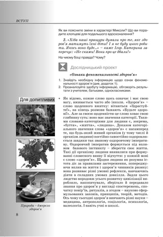 Як ви поясните зміни в характері Миколи? Що ви пора-
дите хлопцеві для подальшого вдосконалення?
2. «Хіба наші пращури думали про те, яке здо-
ров’я матимуть їхні діти? І я не буду цього роби-
ти. Якось воно буде…» – каже Ігор. Катерина за-
перечує: «Не скажи! Вони про це дбали!»
На чиєму боці правда? Чому?
Дослідницький проект
«Ознаки феноменальності здоров’я»
1. Знайдіть необхідну інформацію щодо ознак феноме-
нальності здоров’я (див. додаток 1).
2. Проаналізуйте здобуту інформацію, обговоріть резуль-
тати з учителем, батьками, однокласниками.
x Як відомо, кожне слово щось означає і має свою
вагу, вживається часто або інколи. «Здоров’я» –
слово щоденного вжитку: вітаються «Здрастуй-
те!», на кінець розмови бажають «Будьте здоро-
ві!». Але за своєю щоденністю це слово ховає свою
глибинну суть: воно має значення категорії. Таки-
ми словами-категоріями для людини є, зокрема,
«буття», «життя», «людина». Доказом категорі-
ального значення слова «здоров’я» є насамперед
те, що будь-який живий організм (у тому числі й
організм людини) постійно самостійно оздоровлю-
ється завдяки так званому оздоровчому імперати-
ву. Оздоровчий імператив формується під впли-
вом базового інстинкту – зберегти своє життя.
Такі дії організму людини виявилися при форму-
ванні словесного вияву її відчуття: у кожній мові
є слово «здоров’я». Щодня людина як розумна іс-
тота діє за правилами застереження, попереджу-
ючи вплив на життя і здоров’я чинників ризику:
вона розвиває різні умовні рефлекси, навчаючись
діяти в складних умовах довкілля. Задля цього
людство впродовж усього розвитку цивілізації ви-
робляло, накопичувало, зберігало й передавало
знання про здоров’я у вигляді спостережень, спо-
чатку повір’їв, ритуалів, а згодом – науково сфор-
мульованих законів, принципів, теорій, методів.
Ось чому сьогодні здоров’я вивчають різні науки –
медицина, антропологія, соціологія, психологія,
валеологія. І навіть учні в школі.
ВСТУП
8
Природа – джерело
здоров’я
 