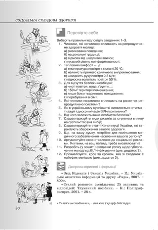 Перевірте себе
Виберіть правильні відповіді у завданнях 1–3.
1. Чинники, які негативно впливають на репродуктив-
не здоров’я молоді:
а) ризикована поведінка;
б) національні традиції;
в) відмова від шкідливих звичок;
г) низький рівень поінформованості.
2. Тепловий комфорт – це:
а) температура повітря в кімнаті 20 qС;
б) наявність прямого сонячного випромінювання;
в) швидкість руху повітря 0,8 м/с;
г) відносна вологість повітря 50 %.
3. Для відчуття безпеки необхідні:
а) чисті повітря, вода, ґрунти...;
б) 150 м2
території помешкання;
в) лише білки тваринного походження;
г) перебування в сім’ї.
4. Які чинники позитивно впливають на розвиток ре-
продуктивної системи?
5. Як в українському суспільстві виявляється стигма-
тизація і дискримінація ВІЛ-позитивних?
6. Від чого залежить ваша особиста безпека?
7. Схарактеризуйте види ризиків за ступенем впливу
на суспільство (на вибір).
8. Схарактеризуйте статті Конституції України, які га-
рантують збереження вашого здоров’я.
9. Що, на вашу думку, потрібне для поліпшення ме-
дичного забезпечення населення вашого регіону?
10. Аргументуйте своє ставлення до соціальної рекла-
ми. Які теми, на ваш погляд, треба висвітлювати?
11. Розробіть (у зошиті) сходинки успіху щодо убезпе-
чення молоді від ВІЛ-інфікування (див. додаток 2).
12. Проаналізуйте, крок за кроком, яка зі сходинок є
найефективнішою (див. додаток 3).
Джерела корисної інформації
x Звід Кодексів і Законів України. – К.: Україн-
ське агентство інформації та друку «Рада», 2007. –
800 с.
x Сталий розвиток суспільства: 25 запитань та
відповідей: Тлумачний посібник. – К.: Поліграф-
експрес, 2001. – 28 с.
«Ризики несподівані», – вважає Герлуф Бідструп
СОЦІАЛЬНА СКЛАДОВА ЗДОРОВ’Я
80
 