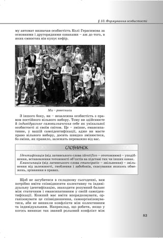 му автомат визначав особистість Колі Герасимова за
основними і другорядними ознаками – аж до того, в
яких ємностях він купує кефір.
Ми – ровесники
З іншого боку, ви – незалежна особистість з пра-
вом постійного вільного вибору. Тому ви здійснюєте
й індивідуальне самовизначення себе як унікальної
особистості зі своїм світом. Це – змінне, емансипа-
тивне, у вашій самоідентифікації, адже ви маєте
право вільного вибору, досить швидко змінюєтеся,
бо зміни, як правило, залежать переважно від вас.
Ідентифікація (від латинського слова identifico – ототожнюю) – уподіб-
нення, встановлення тотожності об’єктів на підставі тих чи інших ознак.
Емансипація (від латинського слова emancipatio – звільнення) – звіль-
нення від залежності, гноблення і забобонів, скасування якихось обме-
жень, зрівняння в правах.
Щоб не загубитися в складному сьогоденні, вам
потрібно вміти співвідносити колективну та індиві-
дуальну ідентифікацію, знаходити розумний баланс
між статичним і емансипативним у своїй самоіден-
тифікації. Кожний має вміти впорядковувати, ор-
ганізовувати це співвідношення, самоорганізовува-
тися, аби не виникли конфлікти між колективним
та індивідуальним. Наприклад, що робити, якщо у
когось виникає так званий рольовий конфлікт між
§ 10. Формування особистості
83
 