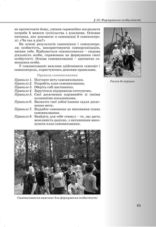 не протистояти йому, уміння гармонійно поєднувати
потреби й вимоги суспільства з власними. Основне
питання, яке допомагає в самооцінці й самоконтро-
лі: «Чи так я дію?»
На основі результатів самооцінки і самоконтро-
лю особистість, використовуючи самоорганізацію,
змінює себе. Відбувається самовиховання – свідома
діяльність особи, спрямована на формування своєї
особистості. Основа самовиховання – адекватна са-
мооцінка особи.
У самовихованні важливо здійснювати самозвіт і
самоконтроль, користуючись деякими правилами.
Правила самовиховання
Правило 1. Поставте мету самовиховання.
Правило 2. Розробіть план самовиховання.
Правило 3. Оберіть собі наставника.
Правило 4. Заручіться підтримкою оточуючих.
Правило 5. Свої досягнення порівнюйте зі своїми
колишніми показниками.
Правило 6. Визначте свої зобов’язання задля досяг-
нення мети.
Правило 7. Віддайте самонаказ до виконання плану
самовиховання.
Правило 8. Знайдіть для себе стимул – те, що дасть
можливість радісно, з натхненням вико-
нувати план самовиховання.
Самовиховання важливе для формування особистості
§ 10. Формування особистості
85
Разом до вершин
 