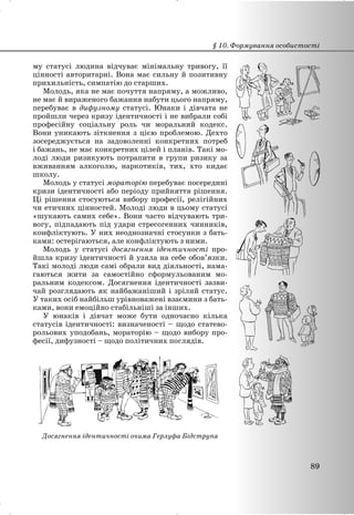 му статусі людина відчуває мінімальну тривогу, її
цінності авторитарні. Вона має сильну й позитивну
прихильність, симпатію до старших.
Молодь, яка не має почуття напряму, а можливо,
не має й вираженого бажання набути цього напряму,
перебуває в дифузному статусі. Юнаки і дівчата не
пройшли через кризу ідентичності і не вибрали собі
професійну соціальну роль чи моральний кодекс.
Вони уникають зіткнення з цією проблемою. Дехто
зосереджується на задоволенні конкретних потреб
і бажань, не має конкретних цілей і планів. Такі мо-
лоді люди ризикують потрапити в групи ризику за
вживанням алкоголю, наркотиків, тих, хто кидає
школу.
Молодь у статусі мораторію перебуває посередині
кризи ідентичності або періоду прийняття рішення.
Ці рішення стосуються вибору професії, релігійних
чи етичних цінностей. Молоді люди в цьому статусі
«шукають самих себе». Вони часто відчувають три-
вогу, підпадають під удари стресогенних чинників,
конфліктують. У них неоднозначні стосунки з бать-
ками: остерігаються, але конфліктують з ними.
Молодь у статусі досягнення ідентичності про-
йшла кризу ідентичності й узяла на себе обов’язки.
Такі молоді люди самі обрали вид діяльності, нама-
гаються жити за самостійно сформульованим мо-
ральним кодексом. Досягнення ідентичності зазви-
чай розглядають як найбажаніший і зрілий статус.
У таких осіб найбільш урівноважені взаємини з бать-
ками, вони емоційно стабільніші за інших.
У юнаків і дівчат може бути одночасно кілька
статусів ідентичності: визначеності – щодо статево-
рольових уподобань, мораторію – щодо вибору про-
фесії, дифузності – щодо політичних поглядів.
Досягнення ідентичності очима Герлуфа Бідструпа
§ 10. Формування особистості
89
 