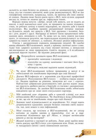 99
дальність за свою безпеку на державу, а самі не захищатимуться, напри-
клад, під час статевих контактів, вони дуже ризикуватимуть.  ВІЛ не має
специфічних симптомів, наприклад, таких, як висипка або інші зовніш-
ні ознаки. Людина може багато років жити з  ВІЛ, мати цілком здоровий
вигляд та, нічого не знаючи про це, інфікувати інших.
Нерідко можна почути: «Добре, нехай собі живуть, але не ходять до
школи, в якій навчаються наші діти, не працюють на наших підприєм-
ствах, не роблять зачіску в наших перукарнях, не лікують зуби в нашій
поліклініці».  Від подібних проявів дискримінації потерпає переваж-
на більшість людей, які живуть з  ВІЛ, їхні дружини і чоловіки, бать-
ки і діти, родичі і друзі.  Насправді ці вимоги також продиктовані неба-
жанням щось змінювати в собі. Та якщо хоч на мить уявити наслідки
цього, то починаєш розуміти, що перекладання відповідальності за своє
здоров’я на інших не зменшує, а, навпаки, збільшує ризики інфікування.
Стигма і дискримінація сприяють поширенню епідемії. Ці ганебні
явища вбивають  ВІЛ-позитивних людей у прямому значенні цього слова.
Адже їхнє здоров’я залежить від стану імунної системи, а зневажливі
висловлювання не лише принижують гідність людини, а й ослаблюють
уражений вірусом імунітет. Це науково доведений факт.
   
Потренуйтеся захищати права  ВІЛ-позитивних людей:
•
	
прочитайте запитання і відповіді;
•
	
підготуйте по одному запитанню і поставте його будь-
кому з групи;
•
	
обговоріть можливі варіанти ваших відповідей.
Чи може ВІЛ-позитивний педагог працювати у школі й чи
зобов’язаний він повідомити директора про свій діагноз?
Діагноз  ВІЛ-інфекція не є перепоною для будь-якої професійної
діяльності.  Розголошення  ВІЛ-статусу — особиста справа кожно-
го. Людина приймає це рішення, зважуючи всі «за» і «проти».
Найчастіше добровільно розголошують свій діагноз відомі люди,
які прагнуть зробити внесок у боротьбу зі стигмою і дискримінаці-
єю  ВІЛ-позитивних.  За законом  ВІЛ-позитивна особа зобов’язана
повідомити про це лише свого сексуального партнера.
Мій знайомий хоче лікувати зуби в сучасній клініці, але там
відмовляють ВІЛ-позитивним. Чи доведеться йому відповідати
за те, що він не повідомить лікаря про свій діагноз?
Законом такої відповідальності не передбачено. Усі лікарі мають
дотримуватися однакових заходів безпеки стосовно своїх пацієн-
тів, так, наче кожен із них інфікований.
Мені сказали, що оскільки я ВІЛ-позитивний, то не зможу
поїхати за кордон навіть у турпоїздку. Але як у тур-
агентстві дізнаються про це? Може, в лікарні поставлять
штамп у моєму паспорті?
Жодної відмітки у паспорті не роблять. Лише деякі країни вима-
гають довідку про  ВІЛ-статус для отримання візи.  Отже, ви може-
те мандрувати світом і жити повноцінним життям.
З:
В:
З:
В:
З:
В:
 