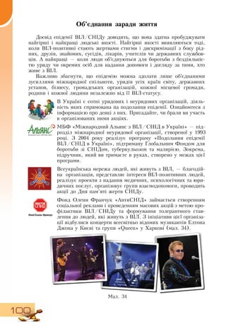 100
Об’єднання заради життя
Досвід епідемії  ВІЛ/СНІДу доводить, що вона здатна пробуджувати
найгірші і найкращі людські якості.  Найгірші якості виявляються тоді,
коли  ВІЛ-позитивні стають жертвами стигми і дискримінації з боку рід-
них, друзів, знайомих, сусідів, лікарів, учителів чи державних службов-
ців. А найкращі — коли люди об’єднуються для боротьби з бездіяльніс-
тю уряду чи окремих осіб для надання допомоги і догляду за тими, хто
живе з  ВІЛ.
Важливо збагнути, що епідемію можна здолати лише об’єднаними
зусиллями міжнародної спільноти, урядів усіх країн світу, державних
установ, бізнесу, громадських організацій, кожної місцевої громади,
родини і кожної людини незалежно від її  ВІЛ-статусу.
В  Україні є сотні урядових і неурядових організацій, діяль-
ність яких спрямована на подолання епідемії.  Ознайомтеся з
інформацією про деякі з них. Пригадайте, чи брали ви участь
в організованих ними акціях.
    
МБФ «Міжнародний Альянс з  ВІЛ/СНІД  в Україні» — під-
розділ міжнародної неурядової організації, створеної у 1993
році.  З  2004 року реалізує програму «Подолання епідемії
ВІЛ/СНІД  в Україні», підтриману Глобальним Фондом для
боротьби зі  СНІДом, туберкульозом та малярією.  Зокрема,
підручник, який ви тримаєте в руках, створено у межах цієї
програми.
   
Всеукраїнська мережа людей, які живуть з  ВІЛ, — благодій-
на
  
організація, представляє інтереси  ВІЛ-позитивних людей,
реалізує проекти з надання медичних, психологічних та юри-
дичних послуг, організовує групи взаємодопомоги, проводить
акції до  Дня пам’яті жертв  СНІДу.
Фонд  Олени Франчук «АнтиСНІД» займається створенням
соціальної реклами і проведенням масових акцій з метою про-
філактики  ВІЛ/СНІДу та формування толерантного став-
лення до людей, які живуть з  ВІЛ.  З  ініціативи цієї організа-
ції відбулися концерти всесвітньо відомих музикантів Елтона
Джона у Києві та групи «Queen» у Харкові (мал. 34).
  
Мал. 34
 