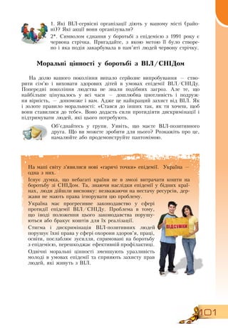 101
На мапі світу з’явилися нові «гарячі точки» епідемії.
  
Україна —
одна з них.
Існує думка, що небагаті країни не в змозі витрачати кошти на
боротьбу зі  СНІДом. Та, знаючи наслідки епідемії у бідних краї-
нах, люди дійшли висновку: незважаючи на нестачу ресурсів, дер-
жави не мають права ігнорувати цю проблему.
Україна має прогресивне законодавство у сфері
протидії епідемії  ВІЛ/СНІДу. Проблема в тому,
що іноді положення цього законодавства порушу-
ються або бракує коштів для їх реалізації.
Стигма і дискримінація  ВІЛ-позитивних людей
порушує їхні права у сфері охорони здоров’я, праці,
освіти, послаблює зусилля, спрямовані на боротьбу
з епідемією, перешкоджає ефективній профілактиці.
Одвічні моральні цінності зменшують уразливість
молоді в умовах епідемії та сприяють захисту прав
людей, які живуть з  ВІЛ.
  
1.
	
Які  ВІЛ-сервісні організації діють у вашому місті (райо-
ні)?  Які акції вони організували?
2*.  Символом єднання у боротьбі з епідемією з 1991 року є
червона стрічка. Пригадайте, з якою метою її було створе-
но і яка подія закарбувала в пам’яті людей червону стрічку.
Моральні цінності у боротьбі з ВІЛ/СНІДом
На долю вашого покоління випало серйозне випробування — ство-
рити сім’ю і виховати здорових дітей в умовах епідемії  ВІЛ/СНІДу.
Попередні покоління людства не знали подібних загроз. Але те, що
найбільше цінувалось у всі часи — дошлюбна цнотливість і подруж-
ня вірність, — допоможе і вам. Адже це найкращий захист від  ВІЛ.  Як
і золоте правило моральності: «Стався до інших так, як ти хочеш, щоб
вони ставилися до тебе».  Воно додасть сили протидіяти дискримінації і
підтримувати людей, які цього потребують.
Об’єднайтесь у групи. Уявіть, що маєте  ВІЛ-позитивного
друга. Що ви можете зробити для нього?  Розкажіть про це,
намалюйте або продемонструйте пантомімою.
                  
 