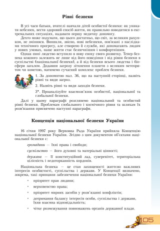 105
Рівні безпеки
В  усі часи батьки, вчителі навчали дітей особистої безпеки: як уника-
ти небезпек, вести здоровий спосіб життя, як правильно поводитися в екс-
тремальних ситуаціях, надавати першу медичну допомогу.
Дехто може подумати, що цього достатньо, що світ, за великим рахун-
ком, не змінився.  Виникли, звісно, нові небезпеки, пов’язані з наслідка-
ми технічного прогресу, але створено й служби, які допомагають людям
у нових умовах, наше життя стає безпечнішим і комфортнішим.
Однак нині людство вступило в нову епоху свого розвитку. Тепер без-
пека кожного залежить не лише від його поведінки і від рівня безпеки в
суспільстві (національної безпеки), а й від безпеки всього людства і біо-
сфери загалом.  Додавши загрозу зіткнення планети з великим метеори-
том чи кометою, матимемо сучасний комплекс проблем безпеки.
1.
	
За допомогою мал. 36, що на наступній сторінці, назвіть
рівні та види загроз.
2.
	
Назвіть рівні та види заходів безпеки.
3*. Проаналізуйте взаємозв’язок особистої, національної та
глобальної безпеки.
Далі у цьому параграфі розглянемо національний та особистий
рівні безпеки. Проблемам глобального і космічного рівня та шляхам їх
розв’язання присвячено наступні параграфи.
   
Концепція національної безпеки України
16 січня 1997 року  Верховна  Рада України прийняла Концепцію
національної безпеки України.  Згідно з цим документом об’єктами наці-
ональної безпеки є:
громадяни — їхні права і свободи;
суспільство — його духовні та матеріальні цінності;
держава — її конституційний лад, суверенітет, територіальна
цілісність і недоторканність кордонів.
Національна безпека — це стан захищеності життєво важливих
інтересів особистості, суспільства і держави. У Концепції визначено,
зокрема, такі принципи забезпечення національної безпеки України:
•
	
пріоритет прав людини;
•
	
верховенство права;
•
	
пріоритет мирних засобів у розв’язанні конфліктів;
•
	
дотримання балансу інтересів особи, суспільства і держави,
їхня взаємна відповідальність;
•
	
чітке розмежування повноважень органів державної влади.
 