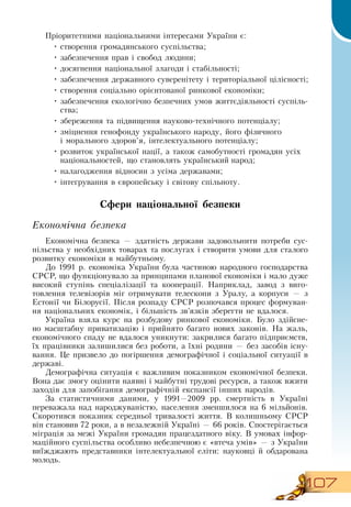 107
Пріоритетними національними інтересами України є:
•
	
створення громадянського суспільства;
•
	
забезпечення прав і свобод людини;
•
	
досягнення національної злагоди і стабільності;
•
	
забезпечення державного суверенітету і територіальної цілісності;
•
	
створення соціально орієнтованої ринкової економіки;
•
	
забезпечення екологічно безпечних умов життєдіяльності суспіль-
ства;
•
	
збереження та підвищення науково-технічного потенціалу;
•
	
зміцнення генофонду українського народу, його фізичного
і
 
морального здоров’я, інтелектуального потенціалу;
•
	
розвиток української нації, а також самобутності громадян усіх
національностей, що становлять український народ;
•
	
налагодження відносин з усіма державами;
•
	
інтегрування в європейську і світову спільноту.
Сфери національної безпеки
Економічна безпека
Економічна безпека — здатність держави задовольнити потреби сус-
пільства у необхідних товарах та послугах і створити умови для сталого
розвитку економіки в майбутньому.
До 1991 р. економіка України була частиною народного господарства
СРСР, що функціонувало за принципами планової економіки і мало дуже
високий ступінь спеціалізації та кооперації.  Наприклад, завод з виго-
товлення телевізорів міг отримувати телескопи з Уралу, а корпуси — з
Естонії чи Білорусії. Після розпаду  СРСР  розпочався процес формуван-
ня національних економік, і більшість зв’язків зберегти не вдалося.
Україна взяла курс на розбудову ринкової економіки. Було здійсне-
но масштабну приватизацію і прийнято багато нових законів.  На жаль,
економічного спаду не вдалося уникнути: закрилися багато підприємств,
їх працівники залишилися без роботи, а їхні родини — без засобів існу-
вання. Це призвело до погіршення демографічної і соціальної ситуації в
державі.
Демографічна ситуація є важливим показником економічної безпеки.
Вона дає змогу оцінити наявні і майбутні трудові ресурси, а також вжити
заходів для запобігання демографічній експансії інших народів.
За статистичними даними, у 1991—2009 рр. смертність в Україні
переважала над народжуваністю, населення зменшилося на 6 мільйонів.
Скоротився показник середньої тривалості життя.  В  колишньому  СРСР 
він становив 72 роки, а в незалежній Україні — 66 років.  Спостерігається
міграція за межі України громадян працездатного віку.  В  умовах інфор-
маційного суспільства особливо небезпечною є «втеча умів» — з України
виїжджають представники інтелектуальної еліти: науковці й обдарована
молодь.
 