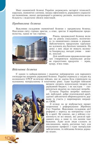 108
Нині економічній безпеці України загрожують застарілі технології,
корупція, економічні злочини, низька ефективність державного управлін-
ня економікою, значні диспропорції в розвитку регіонів, політична неста-
більність і недостатні обсяги інвестицій.
Продовольча безпека
Важливою складовою економічної безпеки є продовольча безпека.
Населення світу стрімко зростає, а отже, зростає й виробництво продо-
вольства, однак не так стрімко.
Рівень продовольчої безпеки впли-
ває на рівень соціального, політично-
го та економічного спокою в державі.
Забезпеченість продуктами харчуван-
ня залежить від багатьох чинників.  На
деякі з них люди не можуть вплину-
ти (наприклад, погодні умови — пове-
ні, посухи).
Для запобігання продовольчим кри-
зам створюються національні резер-
ви стратегічних продуктів — зерна,
цукру, м’яса тощо.
Військова безпека
Є одним із найважливіших і водночас найдорожчих для народного
господарства напрямів державної безпеки. Україна отримала у спадок від
колишнього  СРСР  величезне військо, яке не здатна була утримувати на
належному матеріальному й технічному рівні. Адже надмірні військові
витрати лягають непосильним тягарем на
державний бюджет, і як наслідок — ско-
рочуються видатки на соціальні потреби.
Сучасна Україна потребує компакт­
ної, мобільної, добре підготовленої армії,
здатної забезпечити обороноздатність дер-
жави та участь у миротворчих операці-
ях  ООН.
З  огляду на це відбувається процес
скорочення і реформування  Збройних
Сил України.  Важливою складовою цієї
реформи є перехід на контрактну служ-
бу в армії. Це означає, що у війську слу-
житимуть не всі юнаки, які досягли при-
зовного віку, а лише ті, хто матиме таке
бажання. Адже коли люди служать за
покликанням, мають достатньо часу для
опанування професії і гідне матеріальне
забезпечення, то військова безпека держа-
ви міцніє.
 