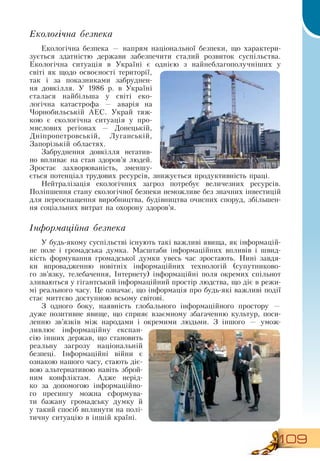 109
Екологічна безпека
Екологічна безпека — напрям національної безпеки, що характери-
зується здатністю держави забезпечити сталий розвиток суспільства.
Екологічна ситуація в Україні є однією з найнеблагополучніших у
світі як щодо освоєності території,
так і за показниками забруднен-
ня довкілля. У 1986 р. в Україні
сталася найбільша у світі еко-
логічна катастрофа — аварія на
Чорнобильській АЕС. Украй тяж-
кою є екологічна ситуація у про-
мислових регіонах —  Донецькій,
Дніпропетровській, Луганській,
Запорізькій областях.
  
Забруднення довкілля негатив-
но впливає на стан здоров’я людей.
Зростає захворюваність, зменшу-
ється потенціал трудових ресурсів, знижується продуктивність праці.
  
Нейтралізація екологічних загроз потребує величезних ресурсів.
Поліпшення стану екологічної безпеки неможливе без значних інвестицій
для переоснащення виробництва, будівництва очисних споруд, збільшен-
ня соціальних витрат на охорону здоров’я.
  
Інформаційна безпека
У будь-якому суспільстві існують такі важливі явища, як інформацій-
не поле і громадська думка. Масштаби інформаційних впливів і швид-
кість формування громадської думки увесь час зростають.  Нині завдя-
ки впровадженню новітніх інформаційних технологій (супутниково-
го зв’язку, телебачення, Інтернету) інформаційні поля окремих спільнот
зливаються у гігантський інформаційний простір людства, що діє в режи-
мі реального часу. Це означає, що інформація про будь-які важливі події
стає миттєво доступною всьому світові.
З  одного боку, наявність глобального інформаційного простору —
дуже позитивне явище, що сприяє взаємному збагаченню культур, поси-
ленню зв’язків між народами і окремими людьми.  З  іншого — умож-
ливлює інформаційну експан-
сію інших держав, що становить
реальну загрозу національній
безпеці. Інформаційні війни є
ознакою нашого часу, стають діє-
вою альтернативою навіть зброй-
ним конфліктам. Адже нерід-
ко за допомогою інформаційно-
го пресингу можна сформува-
ти бажану громадську думку й
у такий спосіб вплинути на полі-
тичну ситуацію в іншій країні.
 