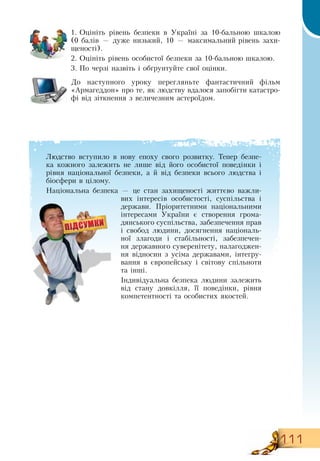111
1.
	
Оцініть рівень безпеки в Україні за 10-бальною шкалою
           
(0 балів — дуже низький, 10 — максимальний рівень захи-
щеності).
2.
	
Оцініть рівень особистої безпеки за 10-бальною шкалою.
            
3.
	
По черзі назвіть і обґрунтуйте свої оцінки.
До наступного уроку перегляньте фантастичний фільм
«Армагеддон» про те, як людству вдалося запобігти катастро-
фі від зіткнення з величезним астероїдом.
Людство вступило в нову епоху свого розвитку. Тепер безпе-
ка кожного залежить не лише від його особистої поведінки і
рівня національної безпеки, а й від безпеки всього людства і
біосфери в цілому.
Національна безпека — це стан захищеності життєво важли-
вих інтересів особистості, суспільства і
держави. Пріоритетними національними
інтересами України є створення грома-
дянського суспільства, забезпечення прав
і свобод людини, досягнення національ-
ної злагоди і стабільності, забезпечен-
ня державного суверенітету, налагоджен-
ня відносин з усіма державами, інтегру-
вання в європейську і світову спільноти
та інші.
Індивідуальна безпека людини залежить
від стану довкілля, її поведінки, рівня
компетентності та особистих якостей.
 