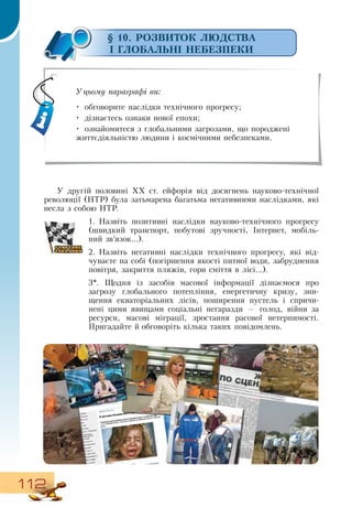112
§ 10. РОЗВИТОК ЛЮДСТВА
І ГЛОБАЛЬНІ НЕБЕЗПЕКИ
У другій половині ХХ ст. ейфорія від досягнень науково-технічної
революції (НТР) була затьмарена багатьма негативними наслідками, які
несла з собою  НТР.
1.
	
Назвіть позитивні наслідки науково-технічного прогресу
(швидкий транспорт, побутові зручності, Інтернет, мобіль-
ний зв’язок...).
2.
	
Назвіть негативні наслідки технічного прогресу, які від-
чуваєте на собі (погіршення якості питної води, забруднення
повітря, закриття пляжів, гори сміття в лісі...).
3*. Щодня із засобів масової інформації дізнаємося про
загрозу глобального потепління, енергетичну кризу, зни-
щення екваторіальних лісів, поширення пустель і спричи-
нені цими явищами соціальні негаразди — голод, війни за
ресурси, масові міграції, зростання расової нетерпимості.
Пригадайте й обговоріть кілька таких повідомлень.
     
Уцьому параграфі ви:
•
	
обговорите наслідки технічного прогресу;
•
	
дізнаєтесь ознаки нової епохи;
•
	
ознайомитеся з глобальними загрозами, що породжені
життєдіяльністю людини і космічними небезпеками.
 
