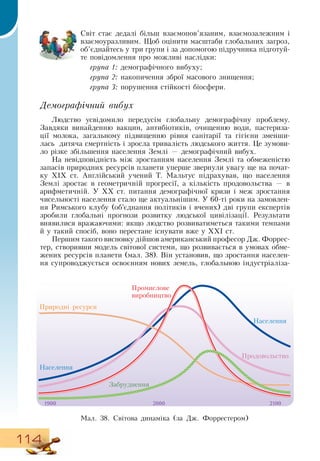 114
Світ стає дедалі більш взаємопов’язаним, взаємозалежним і
взаємоуразливим. Щоб оцінити масштаби глобальних загроз,
об’єднайтесь у три групи і за допомогою підручника підготуй-
те повідомлення про можливі наслідки:
група 1: демографічного вибуху;
група 2: накопичення зброї масового знищення;
група 3: порушення стійкості біосфери.
Демографічний вибух
Людство усвідомило передусім глобальну демографічну проблему.
Завдяки винайденню вакцин, антибіотиків, очищенню води, пастериза-
ції молока, загальному підвищенню рівня санітарії та гігієни зменши-
лась
  
дитяча смертність і зросла тривалість людського життя. Це зумови-
ло різке збільшення населення  Землі — демографічний вибух.
На невідповідність між зростанням населення  Землі та обмеженістю
запасів природних ресурсів планети уперше звернули увагу ще на почат-
ку ХІХ ст. Англійський учений Т. Мальтус підрахував, що населення
Землі зростає в геометричній прогресії, а кількість продовольства — в
арифметичній. У XX ст. питання демографічної кризи і меж зростання
чисельності населення стало ще актуальнішим. У 60-ті роки на замовлен­
ня  Римського клубу (об’єднання політиків і вчених) дві групи експертів
зробили глобальні прогнози розвитку людської цивілізації.  Результати
виявилися вражаючими: якщо людство розвиватиметься такими темпами
й у такий спосіб, воно перестане існувати вже у ХХІ ст.
Першим такого висновку дійшов американський професор  Дж.
 
Форрес-
тер, створивши модель світової системи, що розвивається в умовах обме-
жених ресурсів планети (мал. 38).  Він установив, що зростання населен-
ня супроводжується освоєнням нових земель, глобальною індустріаліза-
Мал. 38.  Світова динаміка (за  Дж. Форрестером)
Промислове
виробництво
Природні ресурси
Населення
Населення
Забруднення
Продовольство
1900 2000 2100
 