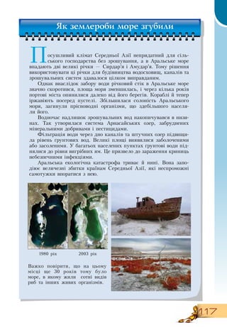 117
Посушливий клімат  Середньої Азії непридатний для сіль-
ського господарства без зрошування, а в Аральське море
впадають дві великі річки —  Сирдар’я і Амудар’я. Тому рішення
використовувати ці річки для будівництва водосховищ, каналів та
зрошувальних систем здавалося цілком виправданим.
Однак внаслідок забору води річковий стік в Аральське море
значно скоротився, площа моря зменшилась, і через кілька років
портові міста опинилися далеко від його берегів. Кораблі й тепер
іржавіють посеред пустелі.  Збільшилася солоність Аральського
моря, загинули прісноводні організми, що здебільшого населя-
ли його.
Водночас надлишок зрошувальних вод накопичувався в низи-
нах. Так утворилася система Арнасайських озер, забруднених
мінеральними добривами і пестицидами.
Фільтрація води через дно каналів та штучних озер підвищи-
ла рівень ґрунтових вод.  Великі площі виявилися заболоченими
або засоленими. У багатьох населених пунктах ґрунтові води під-
нялися до рівня вигрібних ям. Це призвело до зараження криниць
небезпечними інфекціями.
Аральська екологічна катастрофа триває й нині.  Вона запо-
діює величезні збитки країнам  Середньої Азії, які неспроможні
самотужки впоратися з нею.
1980 рік 2003 рік
Важко повірити, що на цьому
місці ще 30 років тому було
море, в якому жили
  
сотні видів
риб та інших живих організмів.
   
Як землероби море згубили
 