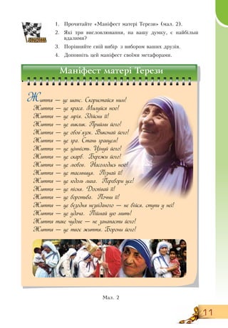11
иття — це шанс. Скористайся ним!
Життя — це краса. Милуйся нею!
Життя — це мрія. Здійсни її!
Життя — це виклик. Прийми його!
Життя — це обов’язок. Виконай його!
Життя — це гра. Стань гравцем!
Життя — це цінність. Цінуй його!
Життя — це скарб. Бережи його!
Життя — це любов. Насолодись нею!
Життя — це таємниця. Пізнай її!
Життя — це юдоль лиха. Перебори усе!
Життя — це пісня. 	Доспівай її!
Життя — це боротьба. Почни її!
Життя — це безодня незвіданого — не бійся, ступи у неї!
Життя — це удача. Піймай цю мить!
Життя таке чудове — не занапасти його!
Життя — це твоє життя. Борони його!
1.
	
Прочитайте «Маніфест матері Терези» (мал. 2).
2.
	
Які три висловлювання, на вашу думку, є найбільш
вдалими?
3.
	
Порівняйте свій вибір з вибором ваших друзів.
4.
	
Доповніть цей маніфест своїми метафорами.
  
Мал. 2
Маніфест матері Терези
Ж
 