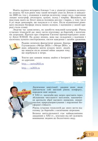119
Навіть падіння метеорита близько 1 км у діаметрі становить величез-
ну загрозу. 65 млн років тому такий метеорит упав на  Землю зі швидкіс-
тю 3600 км/год і, піднявши в повітря величезну хмару пилу, спричинив
ланцюг катастроф: землетруси, цунамі, холод і темряву.  Вважають, що
внаслідок цього на  Землі зникла половина рослин і тварин, у тому числі
й усі види динозаврів, що панували в ті часи. Після відновлення рівно-
ваги еволюція біосфери пішла іншим шляхом, і панівними у живій при-
роді стали ссавці.
Людству час замислитись, як запобігти можливій катастрофі.  Рівень
сучасних технологій дає змогу вести підготовку до боротьби з космічни-
ми загрозами. Йдеться про створення  Системи протиастероїдного захис-
ту  Землі (СПЗЗ).  На думку вчених, вона має складатися з наземних і
космічних пунктів спостереження, систем наведення і засобів ураження.
     
Радимо почитати фантастичні романи  Дмитра
Глуховського «Метро 2033» і «Метро 2034», в
яких зображено життя кількох тисяч людей,
що вижили після атомної війни завдяки тому,
що перебували в метро.
Тексти цих книжок можна знайти в Інтернеті
за адресами:
http://metro2033.ru
http://m2034.ru
Досягнення цивілізації, завдяки яким люди
забезпечили собі високий рівень комфорту,
породили нові загрози.
У ХХІ ст. масштаби цих загроз зростають через
  
збільшення чисельності населення, накопичен-
ня арсеналів зброї масового знищення, нераці-
ональне природокористування і порушення біо-
сферної стійкості.
Рівень сучасних технологій дає змогу вести під-
готовку до боротьби з космічними загрозами.
Безпека життєдіяльності стає найважливішим
завданням у ХХІ ст., оскільки від неї залежить
виживання людини як біологічного виду.
 