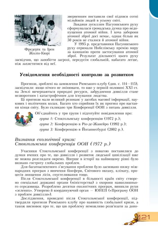 121
зверненням поставили свої підписи сотні
мільйонів людей в усьому світі.
Завдяки зусиллям Пагуошського руху
сформувалася громадська думка про недо-
пущення атомної війни. І хоча заборони
атомної зброї досі немає, однак більш як
50
 
років не сталося й атомної війни.
У 1995 р. представники Пагуошського
руху отримали  Нобелівську премію миру
за кампанію проти застосування атомної
зброї.  Результат діяльності цього руху
засвідчив, що запобігти загрозі, передусім глобальній, набагато легше,
ніж захиститися від неї.
Усвідомлення необхідності контролю за розвитком
Прогнози, зроблені на замовлення  Римського клубу (див. с. 114—115),
засвідчили: якщо нічого не змінювати, то вже у першій половині ХХІ ст.
на  Землі вичерпаються природні ресурси, забруднення довкілля стане
незворотним і катастрофічним для існування людства.
Ці прогнози мали великий резонанс у засобах масової інформації, нау-
кових і політичних колах. Багато хто сприйняв їх як прогноз про настан-
ня кінця світу. Було скликано три Конференції  ООН  з питань довкілля.
Об’єднайтесь у три групи і підготуйте повідомлення про:
група 1:  Стокгольмську конференцію (1972 р.);
група 2: Конференцію в  Ріо-де-Жанейро (1992 р.);
група 3: Конференцію в Йоганнесбурзі (2002 р.).
  
Визнання екологічної кризи:
Стокгольмська конференція ООН (1972 р.)
Учасники  Стокгольмської конференції з повагою поставилися до
думки вчених про те, що довкілля і розвиток людської цивілізації вже
не можна розглядати окремо.  Вперше в історії на найвищому рівні було
визнано гостроту глобальних проблем.
Для багатоаспектного з’ясування проблеми було засновано низку між-
народних програм з вивчення біосфери,  Світового океану, клімату, про-
цесів знищення лісів, спустелювання тощо.
Після  Стокгольмської конференції в більшості країн світу створе-
но спеціальні державні органи (міністерства) з охорони навколишньо-
го середовища.  Розроблено десятки екологічних програм, виникли рухи
«зелених». Утворено й координуючий орган — ЮНЕП («Програму  ООН 
з проблем довкілля»).
Дослідження, проведені після  Стокгольмської конференції, під-
твердили прогнози  Римського клубу про наявність глобальної кризи, а
також висновок про те, що цю проблему неможливо розв’язати за допо-
Фредерік та Ірен
Жоліо-Кюрі
  
 