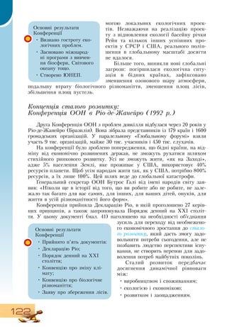 122
могою локальних екологічних проек-
тів.  Незважаючи на реалізацію проек-
ту з відновлення екології басейну річки
Рейн та кількох інших успішних про-
ектів у  СРСР  і  США, реального поліп-
шення в глобальному масштабі досягти
не вдалося.
Більше того, виникли нові глобальні
загрози: погіршилася екологічна ситу-
ація в бідних країнах, зафіксовано
зменшення озонового шару атмосфери,
подальшу втрату біологічного різноманіття, зменшення площ лісів,
збільшення площ пустель.
Концепція сталого розвитку:
Конференція ООН в Ріо-де-Жанейро (1992 р.)
Друга Конференція  ООН  з проблем довкілля відбулася через 20 років у
Ріо-де-Жанейро (Бразилія).  Вона зібрала представників із 179 країн і 1600
громадських організацій. У паралельному «Глобальному форумі» взяли
участь 9 тис. організацій, майже 30 тис. учасників і 450 тис. слухачів.
  
На конференції було зроблено попередження, що бідні країни, на від-
міну від економічно розвинених держав, не зможуть рухатися шляхом
стихійного ринкового розвитку. Усі не зможуть жити, «як на  Заході»,
адже 5% населення  Землі, яке проживає у  США, використовує 40%
ресурсів планети. Щоб усім народам жити так, як у  США, потрібно 800%
ресурсів, а їх лише 100%. Цей шлях веде до глобальної катастрофи.
Генеральний секретар  ООН  Бутрос Галі від імені народів світу зая-
вив: «Ніколи ще в історії від того, що ви робите або не робите, не зале-
жало так багато для вас самих, для інших, для ваших дітей, онуків, для
життя в усій різноманітності його форм».
Конференція прийняла  Декларацію  Ріо, в якій проголошено 27 керів-
них принципів, а також запропонувала Порядок денний на ХХІ століт-
тя. У цьому документі (мал. 41) наголошено на необхідності об’єднання
зусиль для переходу від необмежено-
го економічного зростання до стало-
го розвитку, який дасть змогу задо­
вольнити потреби сьогодення, але не
позбавить людство перспективи існу-
вання, не створить перепон для задо-
волення потреб майбутніх поколінь.
Сталий розвиток передбачає
досягнення динамічної рівноваги
між:
•
	
виробництвом і споживанням;
•
	
екологією і економікою;
•
	
розвитком і заощадженням.
Основні результати
Конференції
•
	
Визнано гостроту еко-
логічних проблем.
•
	
Засновано міжнарод-
ні програми з вивчен-
ня біосфери,  Світового
океану тощо.
•
	
Створено ЮНЕП.
Основні результати
Конференції
•
	
Прийнято п’ять документів:
  
•
	
Декларацію  Ріо;
•
	
Порядок денний на ХХІ
століття;
•
	
Конвенцію про зміну клі-
мату;
•
	
Конвенцію про біологічне
різноманіття;
•
	
Заяву про збереження лісів.
 