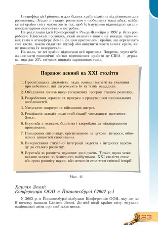 123
Специфіка цієї рівноваги для бідних країн відмінна від рівноваги для
розвинених.  Згідно зі сталим розвитком у глобальних масштабах, найба-
гатші країни світу мають жити так, щоб їх існування відповідало загаль-
нопланетарним екологічним потребам.
На реалізацію ідей Конференції в  Ріо-де-Жанейро у 1997 р. було роз-
роблено Кіотський протокол, який визначив квоти на викиди парнико-
вих газів в атмосферу  Землі.  За цим протоколом, країни, що перевищать
свої квоти, мають сплатити штраф або викупити квоти інших країн, які
не повністю їх використали.
На жаль, не всі країни підписали цей протокол.  Зокрема, через неба-
жання мати економічні збитки відмовилися зробити це  США — держа-
ва, яка дає 25% світових викидів парникових газів.
Хартія Землі:
Конференція ООН в Йоганнесбурзі (2002 р.)
У 2002 р. в Йоганнесбурзі відбулася Конференція  ООН, яку ще до
її початку назвали  Самітом  Землі.  До цієї події країни світу готували
національні звіти про свої досягнення.
Порядок денний на ХХІ століття
1.
	
Просвітницька діяльність: люди повинні мати чітке уявлення
про небезпеки, які загрожують їм та їхнім нащадкам.
2.
	
Об’єднання зусиль щодо узгоджених програм сталого розвитку.
3.
	
Розроблення державних програм з урахуванням національних
особливостей.
4.
	
Узгоджене скорочення військових витрат.
5.
	
Реалізація заходів щодо стабілізації чисельності населення
Землі.
6.
	
Боротьба з голодом, бідністю і хворобами за міжнародними
програмами.
7.
	
Поширення світогляду, орієнтованого на духовні інтереси, обме-
ження цінностей споживання.
8.
	
Використання стихійної інтеграції людства в інтересах перехо-
ду до сталого розвитку.
9.
	
Боротьба за розвиток наукових досліджень. Тільки наука може
вказати шляхи до безпечного майбутнього. ХХІ століття стане
або ерою розквіту науки, або останнім століттям світової історії.
  
Мал. 41
 