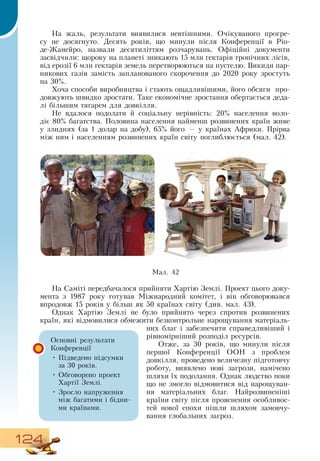 124
На жаль, результати виявилися невтішними.  Очікуваного прогре-
су не досягнуто.  Десять років, що минули після Конференції в  Ріо-
де-Жанейро, назвали десятиліттям розчарувань.  Офіційні документи
засвідчили: щороку на планеті зникають 15 млн гектарів тропічних лісів,
від ерозії 6 млн гектарів земель перетворюються на пустелю.  Викиди пар-
никових газів замість запланованого скорочення до 2020 року зростуть
на 30%.
Хоча способи виробництва і стають ощадливішими, його обсяги
  
про-
довжують швидко зростати. Таке економічне зростання обертається деда-
лі більшим тягарем для довкілля.
  
Не вдалося подолати й соціальну нерівність: 20% населення воло-
діє 80% багатства. Половина населення найменш розвинених країн живе
у злиднях (за 1 долар на добу), 65% його — у країнах Африки. Прірва
між ним і населенням розвинених країн світу поглиблюється (мал. 42).
На  Саміті передбачалося прийняти Хартію  Землі. Проект цього доку-
мента з 1987 року готував Міжнародний комітет, і він обговорювався
впродовж 15 років у більш як 50 країнах світу (див. мал. 43).
   
Однак Хартію  Землі не було прийнято через спротив розвинених
країн, які відмовилися обмежити безконтрольне нарощування матеріаль-
них благ і забезпечити справедливіший і
рівномірніший розподіл ресурсів.
Отже, за 30 років, що минули після
першої Конференції  ООН  з проблем
довкілля, проведено величезну підготовчу
роботу, виявлено нові загрози, намічено
шляхи їх подолання.  Однак людство поки
що не змогло відмовитися від нарощуван-
ня матеріальних благ.  Найрозвиненіші
країни світу після прояснення особливос-
тей нової епохи пішли шляхом замовчу-
вання глобальних загроз.
Основні результати
Конференції
•
	
Підведено підсумки
за 30 років.
•
	
Обговорено проект
Хартії  Землі.
•
	
Зросло напруження
між багатими і бідни-
ми країнами.
Мал. 42
 